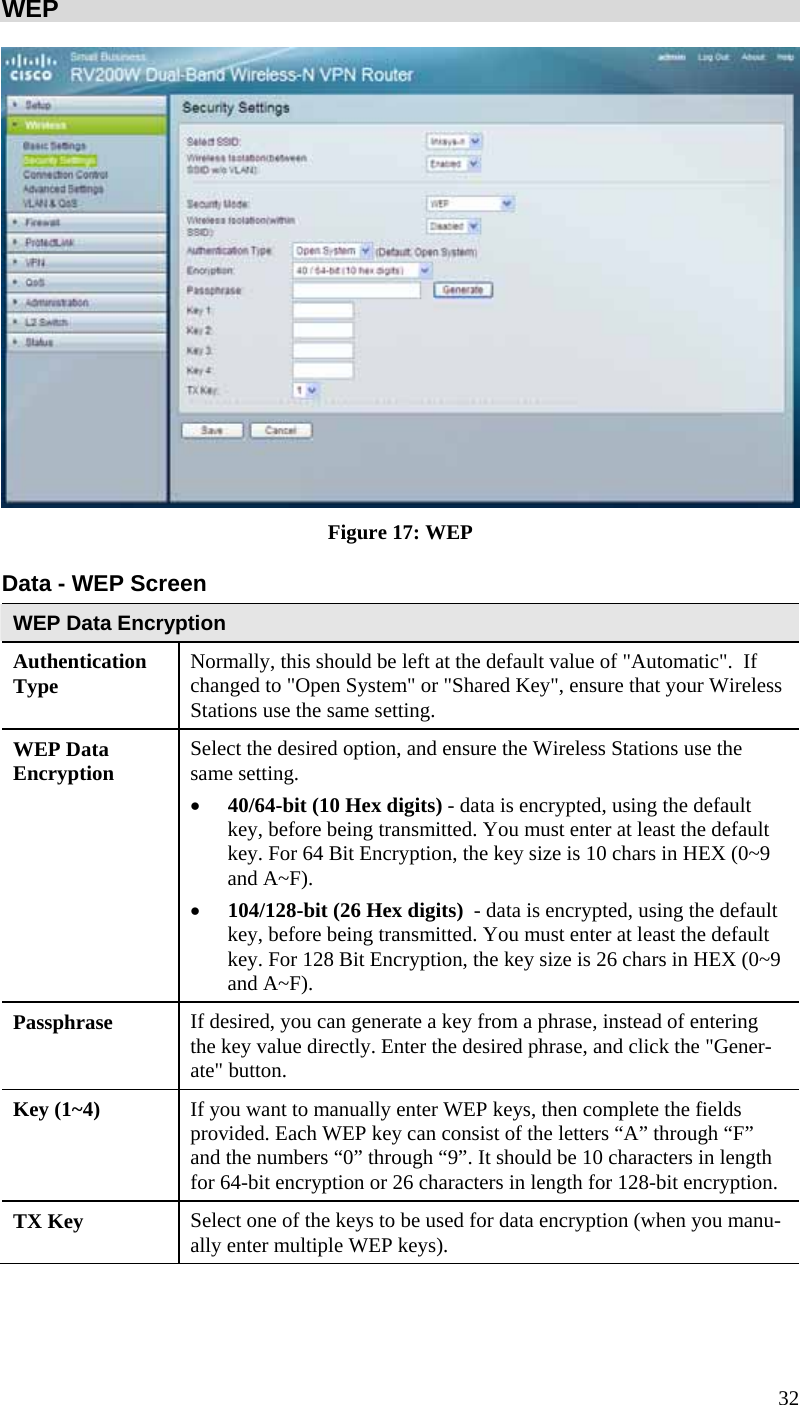 32 WEP    Figure 17: WEP Data - WEP Screen WEP Data Encryption Authentication Type  Normally, this should be left at the default value of &quot;Automatic&quot;.  If changed to &quot;Open System&quot; or &quot;Shared Key&quot;, ensure that your Wireless Stations use the same setting. WEP Data Encryption  Select the desired option, and ensure the Wireless Stations use the same setting. • 40/64-bit (10 Hex digits) - data is encrypted, using the default key, before being transmitted. You must enter at least the default key. For 64 Bit Encryption, the key size is 10 chars in HEX (0~9 and A~F). • 104/128-bit (26 Hex digits)  - data is encrypted, using the default key, before being transmitted. You must enter at least the default key. For 128 Bit Encryption, the key size is 26 chars in HEX (0~9 and A~F). Passphrase  If desired, you can generate a key from a phrase, instead of entering the key value directly. Enter the desired phrase, and click the &quot;Gener-ate&quot; button. Key (1~4)  If you want to manually enter WEP keys, then complete the fields provided. Each WEP key can consist of the letters “A” through “F” and the numbers “0” through “9”. It should be 10 characters in length for 64-bit encryption or 26 characters in length for 128-bit encryption. TX Key  Select one of the keys to be used for data encryption (when you manu-ally enter multiple WEP keys).  