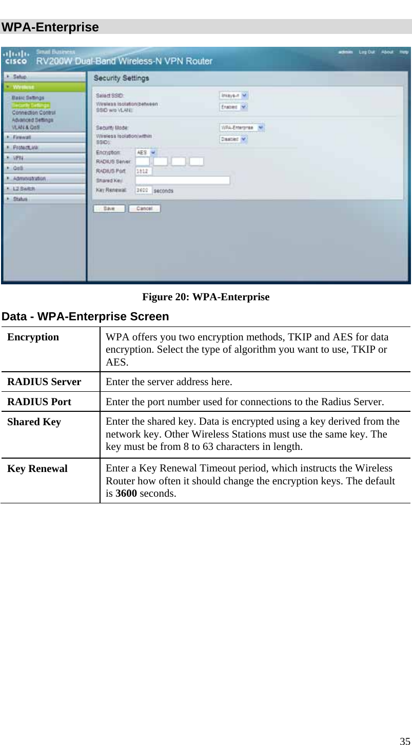  35 WPA-Enterprise   Figure 20: WPA-Enterprise Data - WPA-Enterprise Screen Encryption  WPA offers you two encryption methods, TKIP and AES for data encryption. Select the type of algorithm you want to use, TKIP or AES.  RADIUS Server  Enter the server address here. RADIUS Port  Enter the port number used for connections to the Radius Server. Shared Key  Enter the shared key. Data is encrypted using a key derived from the network key. Other Wireless Stations must use the same key. The key must be from 8 to 63 characters in length. Key Renewal  Enter a Key Renewal Timeout period, which instructs the Wireless Router how often it should change the encryption keys. The default is 3600 seconds.  