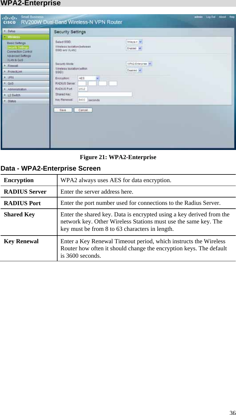 36 WPA2-Enterprise  Figure 21: WPA2-Enterprise Data - WPA2-Enterprise Screen Encryption  WPA2 always uses AES for data encryption. RADIUS Server  Enter the server address here. RADIUS Port  Enter the port number used for connections to the Radius Server. Shared Key  Enter the shared key. Data is encrypted using a key derived from the network key. Other Wireless Stations must use the same key. The key must be from 8 to 63 characters in length. Key Renewal  Enter a Key Renewal Timeout period, which instructs the Wireless Router how often it should change the encryption keys. The default is 3600 seconds.  