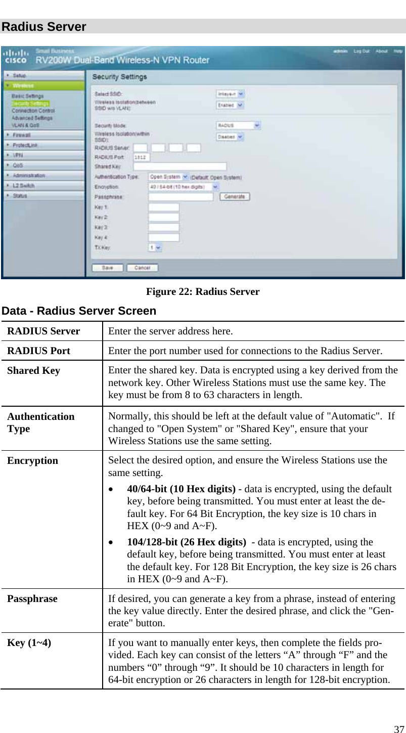  37 Radius Server  Figure 22: Radius Server Data - Radius Server Screen RADIUS Server  Enter the server address here. RADIUS Port  Enter the port number used for connections to the Radius Server. Shared Key  Enter the shared key. Data is encrypted using a key derived from the network key. Other Wireless Stations must use the same key. The key must be from 8 to 63 characters in length. Authentication Type  Normally, this should be left at the default value of &quot;Automatic&quot;.  If changed to &quot;Open System&quot; or &quot;Shared Key&quot;, ensure that your Wireless Stations use the same setting. Encryption  Select the desired option, and ensure the Wireless Stations use the same setting. • 40/64-bit (10 Hex digits) - data is encrypted, using the default key, before being transmitted. You must enter at least the de-fault key. For 64 Bit Encryption, the key size is 10 chars in HEX (0~9 and A~F). • 104/128-bit (26 Hex digits)  - data is encrypted, using the default key, before being transmitted. You must enter at least the default key. For 128 Bit Encryption, the key size is 26 chars in HEX (0~9 and A~F). Passphrase  If desired, you can generate a key from a phrase, instead of entering the key value directly. Enter the desired phrase, and click the &quot;Gen-erate&quot; button. Key (1~4)  If you want to manually enter keys, then complete the fields pro-vided. Each key can consist of the letters “A” through “F” and the numbers “0” through “9”. It should be 10 characters in length for 64-bit encryption or 26 characters in length for 128-bit encryption. 