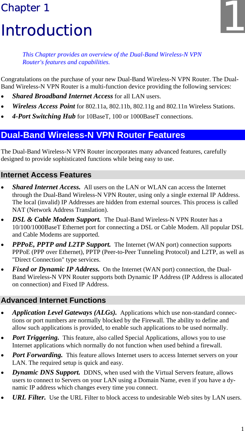  1 Chapter 1 Introduction This Chapter provides an overview of the Dual-Band Wireless-N VPN Router&apos;s features and capabilities. Congratulations on the purchase of your new Dual-Band Wireless-N VPN Router. The Dual-Band Wireless-N VPN Router is a multi-function device providing the following services: • Shared Broadband Internet Access for all LAN users. • Wireless Access Point for 802.11a, 802.11b, 802.11g and 802.11n Wireless Stations. • 4-Port Switching Hub for 10BaseT, 100 or 1000BaseT connections. Dual-Band Wireless-N VPN Router Features The Dual-Band Wireless-N VPN Router incorporates many advanced features, carefully designed to provide sophisticated functions while being easy to use. Internet Access Features • Shared Internet Access.  All users on the LAN or WLAN can access the Internet through the Dual-Band Wireless-N VPN Router, using only a single external IP Address. The local (invalid) IP Addresses are hidden from external sources. This process is called NAT (Network Address Translation). • DSL &amp; Cable Modem Support.  The Dual-Band Wireless-N VPN Router has a 10/100/1000BaseT Ethernet port for connecting a DSL or Cable Modem. All popular DSL and Cable Modems are supported. • PPPoE, PPTP and L2TP Support.  The Internet (WAN port) connection supports PPPoE (PPP over Ethernet), PPTP (Peer-to-Peer Tunneling Protocol) and L2TP, as well as &quot;Direct Connection&quot; type services. • Fixed or Dynamic IP Address.  On the Internet (WAN port) connection, the Dual-Band Wireless-N VPN Router supports both Dynamic IP Address (IP Address is allocated on connection) and Fixed IP Address. Advanced Internet Functions • Application Level Gateways (ALGs).  Applications which use non-standard connec-tions or port numbers are normally blocked by the Firewall. The ability to define and allow such applications is provided, to enable such applications to be used normally. • Port Triggering.  This feature, also called Special Applications, allows you to use Internet applications which normally do not function when used behind a firewall. • Port Forwarding.  This feature allows Internet users to access Internet servers on your LAN. The required setup is quick and easy. • Dynamic DNS Support.  DDNS, when used with the Virtual Servers feature, allows users to connect to Servers on your LAN using a Domain Name, even if you have a dy-namic IP address which changes every time you connect. • URL Filter.  Use the URL Filter to block access to undesirable Web sites by LAN users. 1
