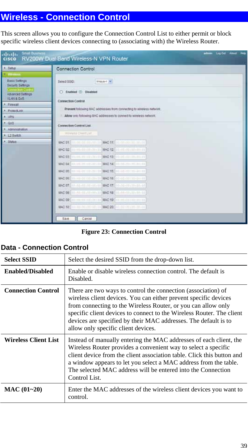  39 Wireless - Connection Control This screen allows you to configure the Connection Control List to either permit or block specific wireless client devices connecting to (associating with) the Wireless Router.  Figure 23: Connection Control Data - Connection Control Select SSID  Select the desired SSID from the drop-down list. Enabled/Disabled  Enable or disable wireless connection control. The default is Disabled. Connection Control  There are two ways to control the connection (association) of wireless client devices. You can either prevent specific devices from connecting to the Wireless Router, or you can allow only specific client devices to connect to the Wireless Router. The client devices are specified by their MAC addresses. The default is to allow only specific client devices. Wireless Client List  Instead of manually entering the MAC addresses of each client, the Wireless Router provides a convenient way to select a specific client device from the client association table. Click this button and a window appears to let you select a MAC address from the table. The selected MAC address will be entered into the Connection Control List. MAC (01~20)  Enter the MAC addresses of the wireless client devices you want to control.  