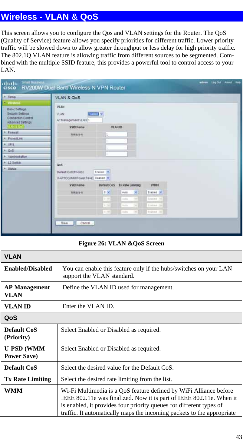  43 Wireless - VLAN &amp; QoS This screen allows you to configure the Qos and VLAN settings for the Router. The QoS (Quality of Service) feature allows you specify priorities for different traffic. Lower priority traffic will be slowed down to allow greater throughput or less delay for high priority traffic. The 802.1Q VLAN feature is allowing traffic from different sources to be segmented. Com-bined with the multiple SSID feature, this provides a powerful tool to control access to your LAN.  Figure 26: VLAN &amp;QoS Screen VLAN Enabled/Disabled  You can enable this feature only if the hubs/switches on your LAN support the VLAN standard. AP Management VLAN  Define the VLAN ID used for management. VLAN ID  Enter the VLAN ID. QoS Default CoS (Priority)  Select Enabled or Disabled as required. U-PSD (WMM Power Save)  Select Enabled or Disabled as required. Default CoS  Select the desired value for the Default CoS.  Tx Rate Limiting  Select the desired rate limiting from the list. WMM   Wi-Fi Multimedia is a QoS feature defined by WiFi Alliance before IEEE 802.11e was finalized. Now it is part of IEEE 802.11e. When it is enabled, it provides four priority queues for different types of traffic. It automatically maps the incoming packets to the appropriate 