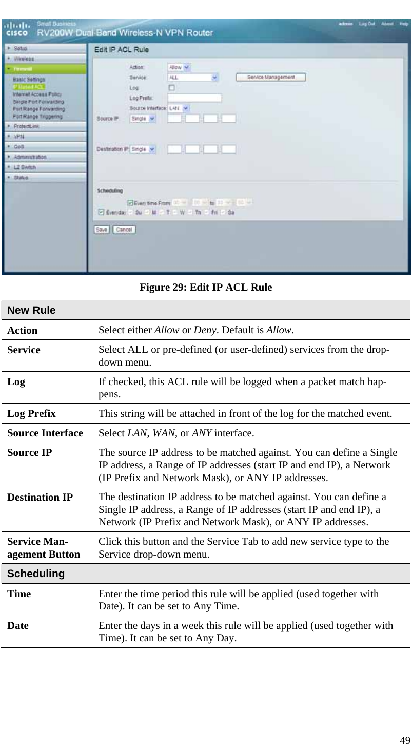  49  Figure 29: Edit IP ACL Rule New Rule Action  Select either Allow or Deny. Default is Allow. Service  Select ALL or pre-defined (or user-defined) services from the drop-down menu. Log  If checked, this ACL rule will be logged when a packet match hap-pens. Log Prefix  This string will be attached in front of the log for the matched event. Source Interface  Select LAN, WAN, or ANY interface. Source IP  The source IP address to be matched against. You can define a Single IP address, a Range of IP addresses (start IP and end IP), a Network (IP Prefix and Network Mask), or ANY IP addresses. Destination IP  The destination IP address to be matched against. You can define a Single IP address, a Range of IP addresses (start IP and end IP), a Network (IP Prefix and Network Mask), or ANY IP addresses. Service Man-agement Button  Click this button and the Service Tab to add new service type to the Service drop-down menu. Scheduling Time  Enter the time period this rule will be applied (used together with Date). It can be set to Any Time. Date  Enter the days in a week this rule will be applied (used together with Time). It can be set to Any Day.  