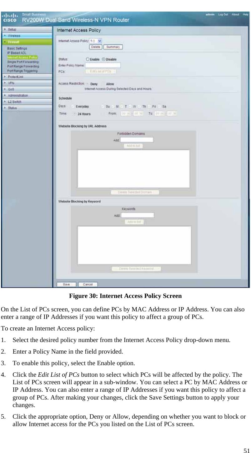  51  Figure 30: Internet Access Policy Screen On the List of PCs screen, you can define PCs by MAC Address or IP Address. You can also enter a range of IP Addresses if you want this policy to affect a group of PCs. To create an Internet Access policy: 1. Select the desired policy number from the Internet Access Policy drop-down menu. 2. Enter a Policy Name in the field provided. 3. To enable this policy, select the Enable option. 4. Click the Edit List of PCs button to select which PCs will be affected by the policy. The List of PCs screen will appear in a sub-window. You can select a PC by MAC Address or IP Address. You can also enter a range of IP Addresses if you want this policy to affect a group of PCs. After making your changes, click the Save Settings button to apply your changes. 5. Click the appropriate option, Deny or Allow, depending on whether you want to block or allow Internet access for the PCs you listed on the List of PCs screen. 