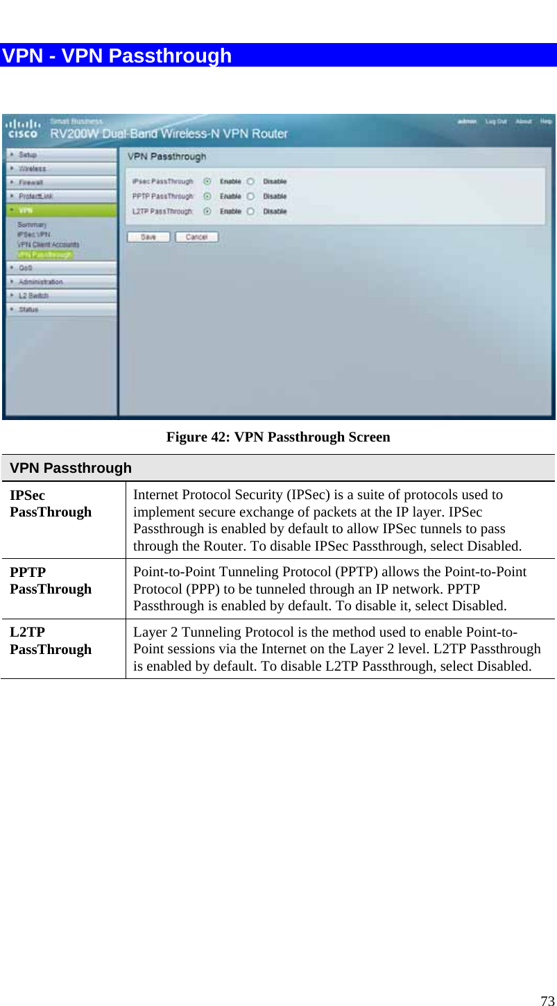  73 VPN - VPN Passthrough    Figure 42: VPN Passthrough Screen VPN Passthrough IPSec PassThrough  Internet Protocol Security (IPSec) is a suite of protocols used to implement secure exchange of packets at the IP layer. IPSec Passthrough is enabled by default to allow IPSec tunnels to pass through the Router. To disable IPSec Passthrough, select Disabled. PPTP PassThrough  Point-to-Point Tunneling Protocol (PPTP) allows the Point-to-Point Protocol (PPP) to be tunneled through an IP network. PPTP Passthrough is enabled by default. To disable it, select Disabled. L2TP PassThrough  Layer 2 Tunneling Protocol is the method used to enable Point-to-Point sessions via the Internet on the Layer 2 level. L2TP Passthrough is enabled by default. To disable L2TP Passthrough, select Disabled.  