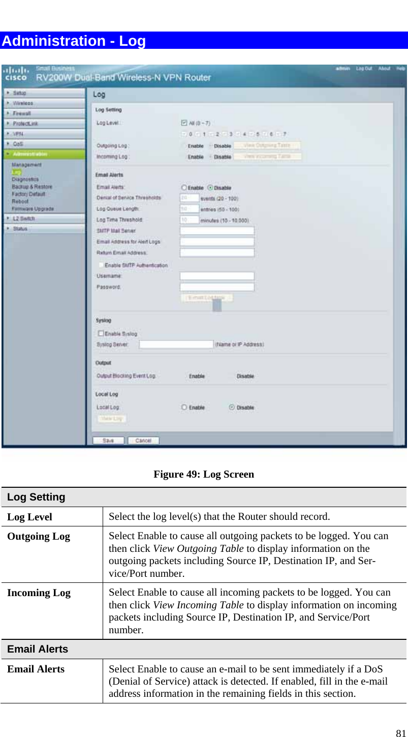  81 Administration - Log  Figure 49: Log Screen Log Setting Log Level  Select the log level(s) that the Router should record. Outgoing Log  Select Enable to cause all outgoing packets to be logged. You can then click View Outgoing Table to display information on the outgoing packets including Source IP, Destination IP, and Ser-vice/Port number. Incoming Log  Select Enable to cause all incoming packets to be logged. You can then click View Incoming Table to display information on incoming packets including Source IP, Destination IP, and Service/Port number. Email Alerts Email Alerts  Select Enable to cause an e-mail to be sent immediately if a DoS (Denial of Service) attack is detected. If enabled, fill in the e-mail address information in the remaining fields in this section. 