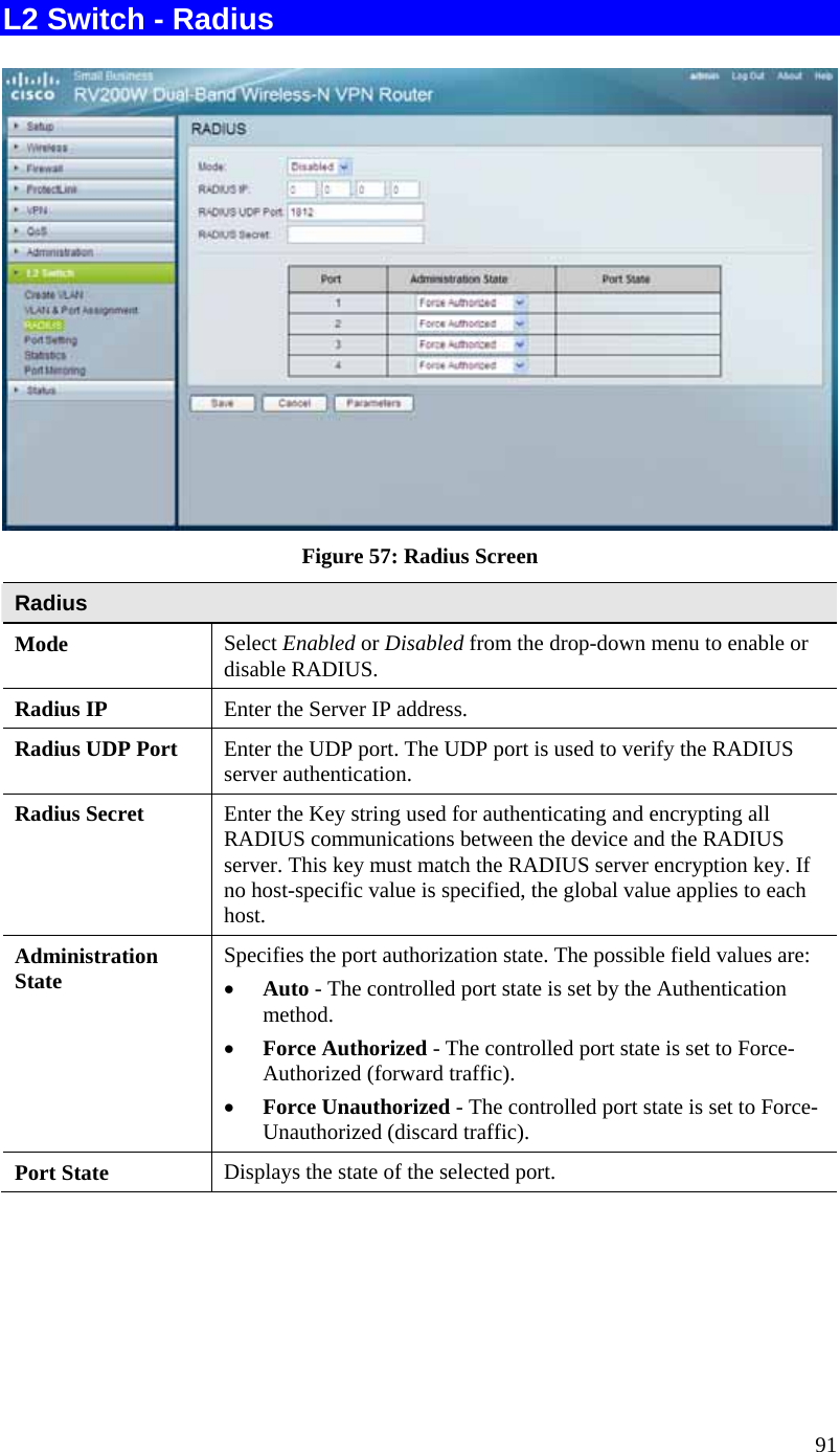  91 L2 Switch - Radius   Figure 57: Radius Screen Radius Mode  Select Enabled or Disabled from the drop-down menu to enable or disable RADIUS. Radius IP  Enter the Server IP address. Radius UDP Port  Enter the UDP port. The UDP port is used to verify the RADIUS server authentication. Radius Secret  Enter the Key string used for authenticating and encrypting all RADIUS communications between the device and the RADIUS server. This key must match the RADIUS server encryption key. If no host-specific value is specified, the global value applies to each host. Administration State  Specifies the port authorization state. The possible field values are:  • Auto - The controlled port state is set by the Authentication method. • Force Authorized - The controlled port state is set to Force-Authorized (forward traffic). • Force Unauthorized - The controlled port state is set to Force-Unauthorized (discard traffic). Port State  Displays the state of the selected port. 