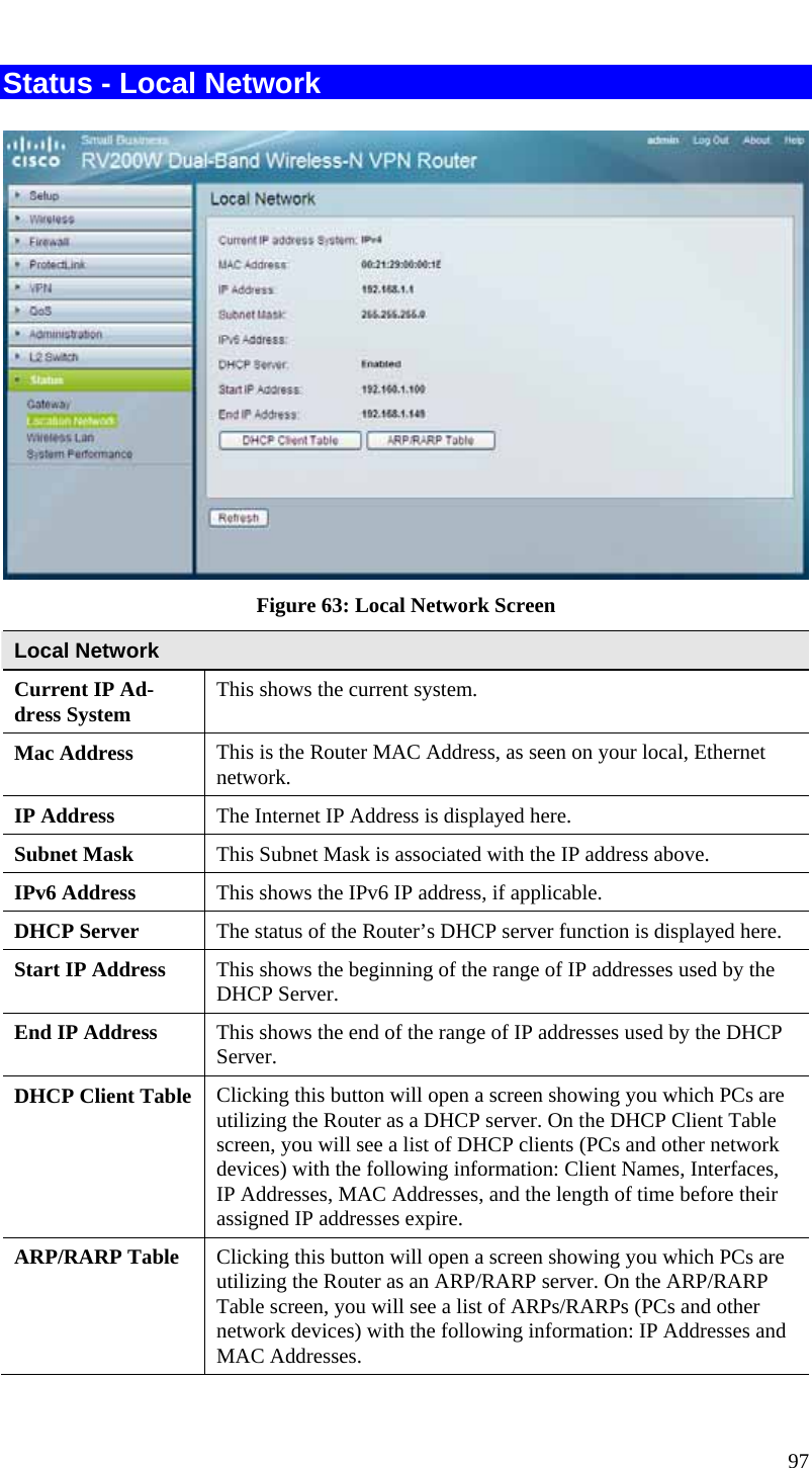  97 Status - Local Network   Figure 63: Local Network Screen Local Network Current IP Ad-dress System  This shows the current system. Mac Address  This is the Router MAC Address, as seen on your local, Ethernet network. IP Address  The Internet IP Address is displayed here. Subnet Mask  This Subnet Mask is associated with the IP address above. IPv6 Address  This shows the IPv6 IP address, if applicable. DHCP Server  The status of the Router’s DHCP server function is displayed here. Start IP Address  This shows the beginning of the range of IP addresses used by the DHCP Server. End IP Address  This shows the end of the range of IP addresses used by the DHCP Server. DHCP Client Table  Clicking this button will open a screen showing you which PCs are utilizing the Router as a DHCP server. On the DHCP Client Table screen, you will see a list of DHCP clients (PCs and other network devices) with the following information: Client Names, Interfaces, IP Addresses, MAC Addresses, and the length of time before their assigned IP addresses expire. ARP/RARP Table  Clicking this button will open a screen showing you which PCs are utilizing the Router as an ARP/RARP server. On the ARP/RARP Table screen, you will see a list of ARPs/RARPs (PCs and other network devices) with the following information: IP Addresses and MAC Addresses. 