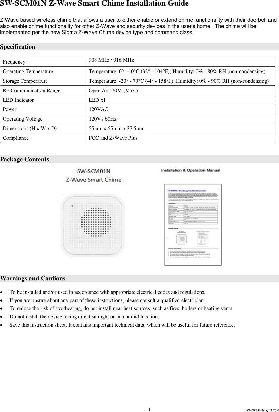 1                                                                       SW-SCM01N  QIG V3.0 SW-SCM01N Z-Wave Smart Chime Installation Guide Z-Wave based wireless chime that allows a user to either enable or extend chime functionality with their doorbell and also enable chime functionality for other Z-Wave and security devices in the user&apos;s home.  The chime will be implemented per the new Sigma Z-Wave Chime device type and command class. Specification Frequency 908 MHz / 916 MHz Operating Temperature Temperature: 0° - 40°C (32° - 104°F); Humidity: 0% - 80% RH (non-condensing)  Storage Temperature Temperature: -20° - 70°C (-4° - 158°F); Humidity: 0% - 90% RH (non-condensing)  RF Communication Range  Open Air: 70M (Max.)  LED Indicator  LED x1  Power  120VAC  Operating Voltage  120V / 60Hz  Dimensions (H x W x D)  55mm x 55mm x 37.5mm  Compliance  FCC and Z-Wave Plus  Package Contents                   Warnings and Cautions • To be installed and/or used in accordance with appropriate electrical codes and regulations.   • If you are unsure about any part of these instructions, please consult a qualified electrician.    • To reduce the risk of overheating, do not install near heat sources, such as fires, boilers or heating vents. • Do not install the device facing direct sunlight or in a humid location.  • Save this instruction sheet. It contains important technical data, which will be useful for future reference.       