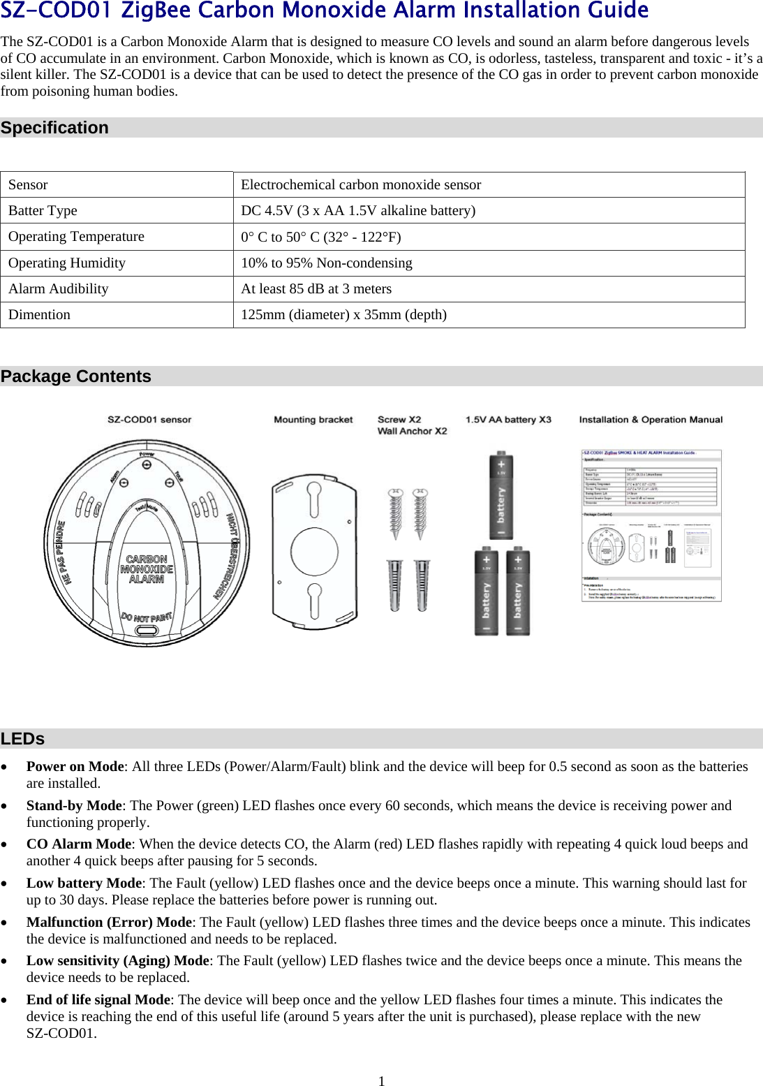 1 SZ-COD01 ZigBee Carbon Monoxide Alarm Installation Guide The SZ-COD01 is a Carbon Monoxide Alarm that is designed to measure CO levels and sound an alarm before dangerous levels of CO accumulate in an environment. Carbon Monoxide, which is known as CO, is odorless, tasteless, transparent and toxic - it’s a silent killer. The SZ-COD01 is a device that can be used to detect the presence of the CO gas in order to prevent carbon monoxide from poisoning human bodies. Specification  Sensor  Electrochemical carbon monoxide sensor Batter Type  DC 4.5V (3 x AA 1.5V alkaline battery) Operating Temperature  0 C to 50 C (32° - 122°F) Operating Humidity  10% to 95% Non-condensing Alarm Audibility  At least 85 dB at 3 meters Dimention  125mm (diameter) x 35mm (depth)  Package Contents    LEDs  Power on Mode: All three LEDs (Power/Alarm/Fault) blink and the device will beep for 0.5 second as soon as the batteries are installed.  Stand-by Mode: The Power (green) LED flashes once every 60 seconds, which means the device is receiving power and functioning properly.  CO Alarm Mode: When the device detects CO, the Alarm (red) LED flashes rapidly with repeating 4 quick loud beeps and another 4 quick beeps after pausing for 5 seconds.  Low battery Mode: The Fault (yellow) LED flashes once and the device beeps once a minute. This warning should last for up to 30 days. Please replace the batteries before power is running out.  Malfunction (Error) Mode: The Fault (yellow) LED flashes three times and the device beeps once a minute. This indicates the device is malfunctioned and needs to be replaced.  Low sensitivity (Aging) Mode: The Fault (yellow) LED flashes twice and the device beeps once a minute. This means the device needs to be replaced.       End of life signal Mode: The device will beep once and the yellow LED flashes four times a minute. This indicates the device is reaching the end of this useful life (around 5 years after the unit is purchased), please replace with the new  SZ-COD01. 