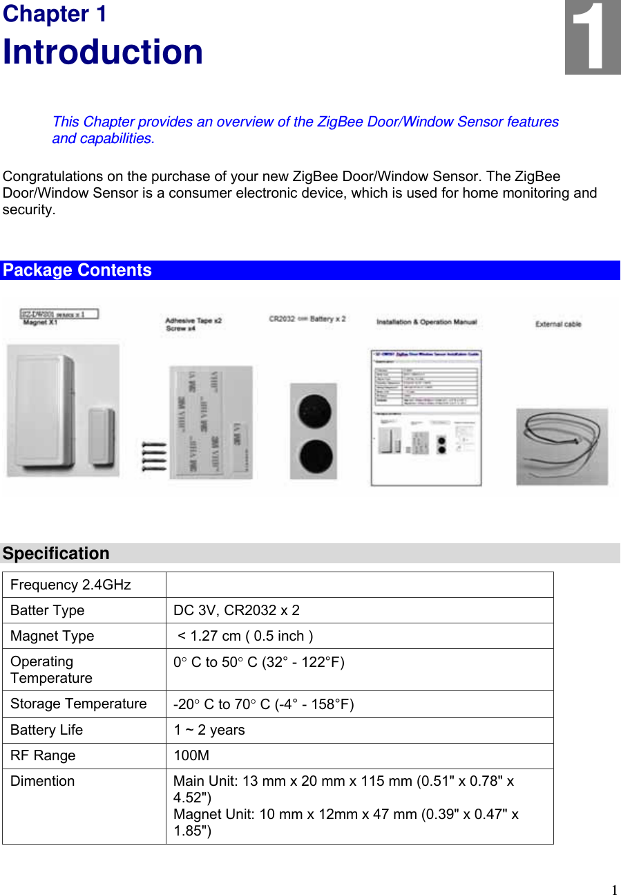  1 Chapter 1 Introduction This Chapter provides an overview of the ZigBee Door/Window Sensor features and capabilities. Congratulations on the purchase of your new ZigBee Door/Window Sensor. The ZigBee Door/Window Sensor is a consumer electronic device, which is used for home monitoring and security.  Package Contents   Specification Frequency 2.4GHz Batter Type  DC 3V, CR2032 x 2 Magnet Type   &lt; 1.27 cm ( 0.5 inch ) Operating Temperature 0° C to 50° C (32° - 122°F) Storage Temperature  -20° C to 70° C (-4° - 158°F) Battery Life  1 ~ 2 years RF Range  100M Dimention  Main Unit: 13 mm x 20 mm x 115 mm (0.51&quot; x 0.78&quot; x 4.52&quot;) Magnet Unit: 10 mm x 12mm x 47 mm (0.39&quot; x 0.47&quot; x 1.85&quot;) 1