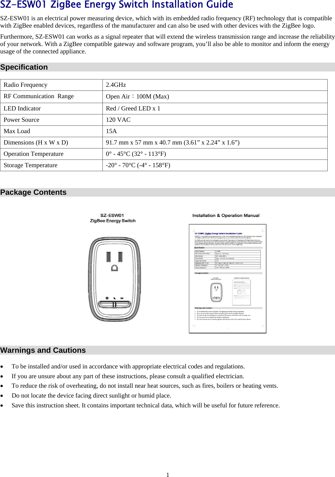 1 SZ-ESW01 ZigBee Energy Switch Installation Guide SZ-ESW01 is an electrical power measuring device, which with its embedded radio frequency (RF) technology that is compatible with ZigBee enabled devices, regardless of the manufacturer and can also be used with other devices with the ZigBee logo.  Furthermore, SZ-ESW01 can works as a signal repeater that will extend the wireless transmission range and increase the reliability of your network. With a ZigBee compatible gateway and software program, you’ll also be able to monitor and inform the energy usage of the connected appliance. Specification Radio Frequency  2.4GHz RF Communication  Range  Open Air：100M (Max) LED Indicator  Red / Greed LED x 1 Power Source  120 VAC Max Load  15A Dimensions (H x W x D)  91.7 mm x 57 mm x 40.7 mm (3.61” x 2.24” x 1.6”) Operation Temperature  0° - 45°C (32° - 113°F) Storage Temperature  -20° - 70°C (-4° - 158°F)  Package Contents  Warnings and Cautions • To be installed and/or used in accordance with appropriate electrical codes and regulations.   • If you are unsure about any part of these instructions, please consult a qualified electrician.    • To reduce the risk of overheating, do not install near heat sources, such as fires, boilers or heating vents. • Do not locate the device facing direct sunlight or humid place.     • Save this instruction sheet. It contains important technical data, which will be useful for future reference.        