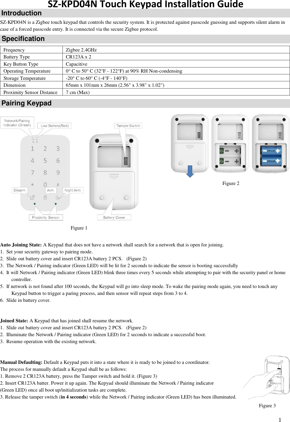   1 SZ-KPD04N Touch Keypad Installation Guide SZ-KPD04N is a Zigbee touch keypad that controls the security system. It is protected against passcode guessing and supports silent alarm in case of a forced passcode entry. It is connected via the secure Zigbee protocol.   Frequency Zigbee 2.4GHz Battery Type CR123A x 2  Key Button Type Capacitive Operating Temperature 0 C to 50 C (32°F - 122°F) at 90% RH Non-condensing Storage Temperature -20 C to 60 C (-4°F - 140°F)  Dimension 65mm x 101mm x 26mm (2.56&quot; x 3.98&quot; x 1.02&quot;) Proximity Sensor Distance 7 cm (Max)                       Auto Joining State: A Keypad that does not have a network shall search for a network that is open for joining. 1. Set your security gateway to pairing mode. 2. Slide out battery cover and insert CR123A battery 2 PCS.   (Figure 2) 3. The Network / Pairing indicator (Green LED) will be lit for 2 seconds to indicate the sensor is booting successfully  4. It will Network / Pairing indicator (Green LED) blink three times every 5 seconds while attempting to pair with the security panel or home controller. 5. If network is not found after 100 seconds, the Keypad will go into sleep mode. To wake the pairing mode again, you need to touch any Keypad button to trigger a paring process, and then sensor will repeat steps from 3 to 4. 6. Slide in battery cover.   Joined State: A Keypad that has joined shall resume the network.  1. Slide out battery cover and insert CR123A battery 2 PCS.   (Figure 2) 2. Illuminate the Network / Pairing indicator (Green LED) for 2 seconds to indicate a successful boot.  3. Resume operation with the existing network.    Manual Defaulting: Default a Keypad puts it into a state where it is ready to be joined to a coordinator.  The process for manually default a Keypad shall be as follows:  1. Remove 2 CR123A battery, press the Tamper switch and hold it. (Figure 3) 2. Insert CR123A batter. Power it up again. The Kepyad should illuminate the Network / Pairing indicator  (Green LED) once all boot up/initialization tasks are complete.  3. Release the tamper switch (in 4 seconds) while the Network / Pairing indicator (Green LED) has been illuminated.  Introduction Specification Pairing Keypad Figure 1 Figure 2 Figure 3 