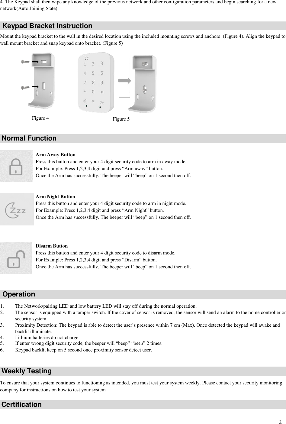   2 4. The Keypad shall then wipe any knowledge of the previous network and other configuration parameters and begin searching for a new network(Auto Joining State).    Mount the keypad bracket to the wall in the desired location using the included mounting screws and anchors  (Figure 4). Align the keypad to wall mount bracket and snap keypad onto bracket. (Figure 5)                Arm Away Button Press this button and enter your 4 digit security code to arm in away mode. For Example: Press 1,2,3,4 digit and press “Arm away” button. Once the Arm has successfully. The beeper will “beep” on 1 second then off.   Arm Night Button Press this button and enter your 4 digit security code to arm in night mode. For Example: Press 1,2,3,4 digit and press “Arm Night” button. Once the Arm has successfully. The beeper will “beep” on 1 second then off.    Disarm Button Press this button and enter your 4 digit security code to disarm mode. For Example: Press 1,2,3,4 digit and press “Disarm” button. Once the Arm has successfully. The beeper will “beep” on 1 second then off.      1. The Network/pairing LED and low battery LED will stay off during the normal operation. 2. The sensor is equipped with a tamper switch. If the cover of sensor is removed, the sensor will send an alarm to the home controller or security system. 3. Proximity Detection: The keypad is able to detect the user’s presence within 7 cm (Max). Once detected the keypad will awake and backlit illuminate. 4. Lithium batteries do not charge 5. If enter wrong digit security code, the beeper will “beep” “beep” 2 times. 6. Keypad backlit keep on 5 second once proximity sensor detect user.     To ensure that your system continues to functioning as intended, you must test your system weekly. Please contact your security monitoring company for instructions on how to test your system    Normal Function Weekly Testing Certification Operation Keypad Bracket Instruction Figure 4 Figure 5 