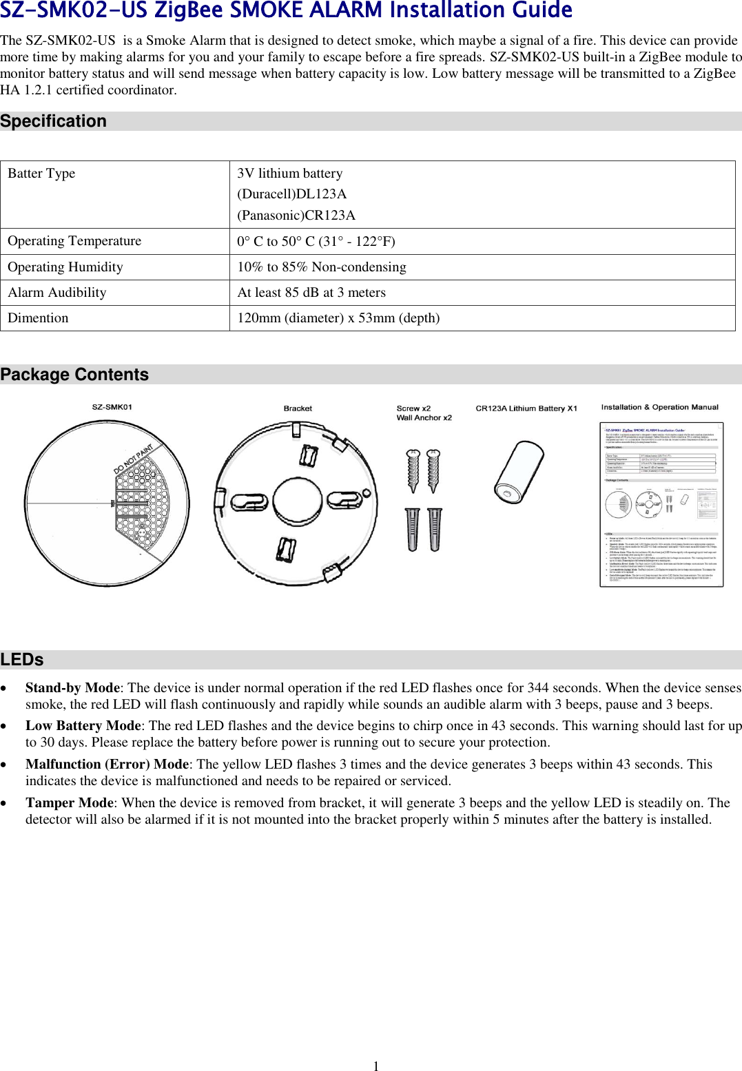 1 SZ-SMK02-US ZigBee SMOKE ALARM Installation Guide The SZ-SMK02-US  is a Smoke Alarm that is designed to detect smoke, which maybe a signal of a fire. This device can provide more time by making alarms for you and your family to escape before a fire spreads. SZ-SMK02-US built-in a ZigBee module to monitor battery status and will send message when battery capacity is low. Low battery message will be transmitted to a ZigBee HA 1.2.1 certified coordinator.  Specification  Batter Type 3V lithium battery (Duracell)DL123A  (Panasonic)CR123A  Operating Temperature 0 C to 50 C (31° - 122°F) Operating Humidity 10% to 85% Non-condensing Alarm Audibility At least 85 dB at 3 meters Dimention 120mm (diameter) x 53mm (depth)  Package Contents    LEDs  Stand-by Mode: The device is under normal operation if the red LED flashes once for 344 seconds. When the device senses smoke, the red LED will flash continuously and rapidly while sounds an audible alarm with 3 beeps, pause and 3 beeps.  Low Battery Mode: The red LED flashes and the device begins to chirp once in 43 seconds. This warning should last for up to 30 days. Please replace the battery before power is running out to secure your protection.   Malfunction (Error) Mode: The yellow LED flashes 3 times and the device generates 3 beeps within 43 seconds. This indicates the device is malfunctioned and needs to be repaired or serviced.   Tamper Mode: When the device is removed from bracket, it will generate 3 beeps and the yellow LED is steadily on. The detector will also be alarmed if it is not mounted into the bracket properly within 5 minutes after the battery is installed. 