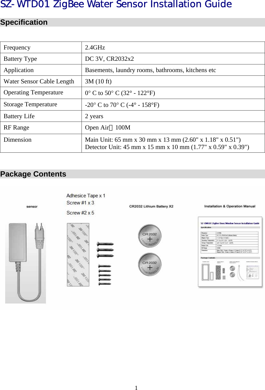 SZ-WTD01 ZigBee Water Sensor Installation Guide Specification  Frequency 2.4GHz Battery Type  DC 3V, CR2032x2  Application  Basements, laundry rooms, bathrooms, kitchens etc Water Sensor Cable Length  3M (10 ft) Operating Temperature  0° C to 50° C (32° - 122°F) Storage Temperature  -20° C to 70° C (-4° - 158°F) Battery Life  2 years RF Range  Open Air：100M Dimension  Main Unit: 65 mm x 30 mm x 13 mm (2.60&quot; x 1.18&quot; x 0.51&quot;) Detector Unit: 45 mm x 15 mm x 10 mm (1.77&quot; x 0.59&quot; x 0.39&quot;)  Package Contents  1  