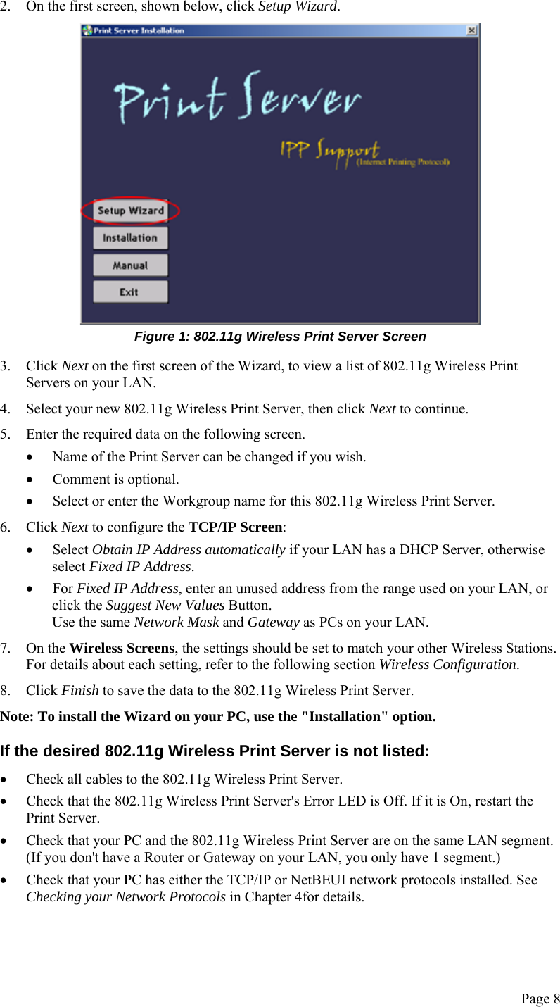  Page 8 2. On the first screen, shown below, click Setup Wizard.  Figure 1: 802.11g Wireless Print Server Screen 3. Click Next on the first screen of the Wizard, to view a list of 802.11g Wireless Print Servers on your LAN. 4. Select your new 802.11g Wireless Print Server, then click Next to continue. 5. Enter the required data on the following screen. • Name of the Print Server can be changed if you wish. • Comment is optional. • Select or enter the Workgroup name for this 802.11g Wireless Print Server. 6. Click Next to configure the TCP/IP Screen: • Select Obtain IP Address automatically if your LAN has a DHCP Server, otherwise select Fixed IP Address. • For Fixed IP Address, enter an unused address from the range used on your LAN, or click the Suggest New Values Button. Use the same Network Mask and Gateway as PCs on your LAN. 7. On the Wireless Screens, the settings should be set to match your other Wireless Stations. For details about each setting, refer to the following section Wireless Configuration. 8. Click Finish to save the data to the 802.11g Wireless Print Server. Note: To install the Wizard on your PC, use the &quot;Installation&quot; option. If the desired 802.11g Wireless Print Server is not listed: • Check all cables to the 802.11g Wireless Print Server. • Check that the 802.11g Wireless Print Server&apos;s Error LED is Off. If it is On, restart the Print Server. • Check that your PC and the 802.11g Wireless Print Server are on the same LAN segment. (If you don&apos;t have a Router or Gateway on your LAN, you only have 1 segment.) • Check that your PC has either the TCP/IP or NetBEUI network protocols installed. See Checking your Network Protocols in Chapter 4for details. 