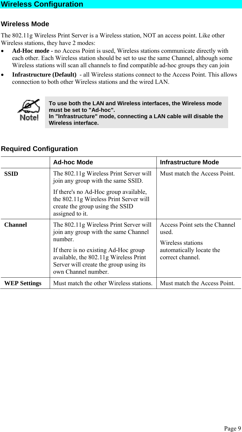  Page 9 Wireless Configuration Wireless Mode The 802.11g Wireless Print Server is a Wireless station, NOT an access point. Like other Wireless stations, they have 2 modes: • Ad-Hoc mode - no Access Point is used, Wireless stations communicate directly with each other. Each Wireless station should be set to use the same Channel, although some Wireless stations will scan all channels to find compatible ad-hoc groups they can join • Infrastructure (Default)  - all Wireless stations connect to the Access Point. This allows connection to both other Wireless stations and the wired LAN.   To use both the LAN and Wireless interfaces, the Wireless mode must be set to &quot;Ad-hoc&quot;. In &quot;Infrastructure&quot; mode, connecting a LAN cable will disable the Wireless interface.   Required Configuration   Ad-hoc Mode  Infrastructure Mode SSID  The 802.11g Wireless Print Server will join any group with the same SSID. If there&apos;s no Ad-Hoc group available, the 802.11g Wireless Print Server will create the group using the SSID assigned to it. Must match the Access Point. Channel  The 802.11g Wireless Print Server will join any group with the same Channel number. If there is no existing Ad-Hoc group available, the 802.11g Wireless Print Server will create the group using its own Channel number. Access Point sets the Channel used.  Wireless stations automatically locate the correct channel. WEP Settings  Must match the other Wireless stations. Must match the Access Point.  