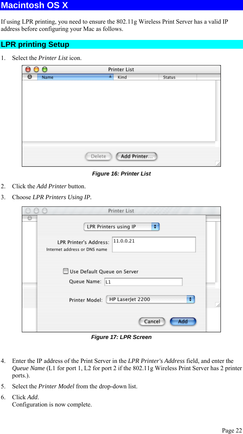  Page 22 Macintosh OS X If using LPR printing, you need to ensure the 802.11g Wireless Print Server has a valid IP address before configuring your Mac as follows. LPR printing Setup 1. Select the Printer List icon.  Figure 16: Printer List 2. Click the Add Printer button. 3. Choose LPR Printers Using IP.  Figure 17: LPR Screen  4. Enter the IP address of the Print Server in the LPR Printer&apos;s Address field, and enter the Queue Name (L1 for port 1, L2 for port 2 if the 802.11g Wireless Print Server has 2 printer ports.). 5. Select the Printer Model from the drop-down list. 6. Click Add. Configuration is now complete. 