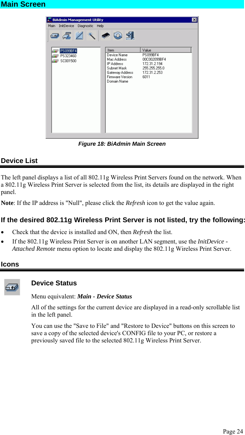  Page 24 Main Screen  Figure 18: BiAdmin Main Screen Device List The left panel displays a list of all 802.11g Wireless Print Servers found on the network. When a 802.11g Wireless Print Server is selected from the list, its details are displayed in the right panel. Note: If the IP address is &quot;Null&quot;, please click the Refresh icon to get the value again. If the desired 802.11g Wireless Print Server is not listed, try the following: • Check that the device is installed and ON, then Refresh the list. • If the 802.11g Wireless Print Server is on another LAN segment, use the InitDevice - Attached Remote menu option to locate and display the 802.11g Wireless Print Server. Icons  Device Status Menu equivalent: Main - Device Status All of the settings for the current device are displayed in a read-only scrollable list in the left panel. You can use the &quot;Save to File&quot; and &quot;Restore to Device&quot; buttons on this screen to save a copy of the selected device&apos;s CONFIG file to your PC, or restore a previously saved file to the selected 802.11g Wireless Print Server.  