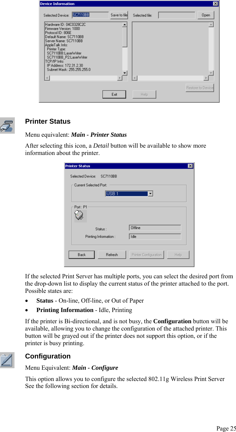  Page 25    Printer Status Menu equivalent: Main - Printer Status After selecting this icon, a Detail button will be available to show more information about the printer.  If the selected Print Server has multiple ports, you can select the desired port from the drop-down list to display the current status of the printer attached to the port. Possible states are: • Status - On-line, Off-line, or Out of Paper • Printing Information - Idle, Printing If the printer is Bi-directional, and is not busy, the Configuration button will be available, allowing you to change the configuration of the attached printer. This button will be grayed out if the printer does not support this option, or if the printer is busy printing.  Configuration Menu Equivalent: Main - Configure This option allows you to configure the selected 802.11g Wireless Print Server See the following section for details. 