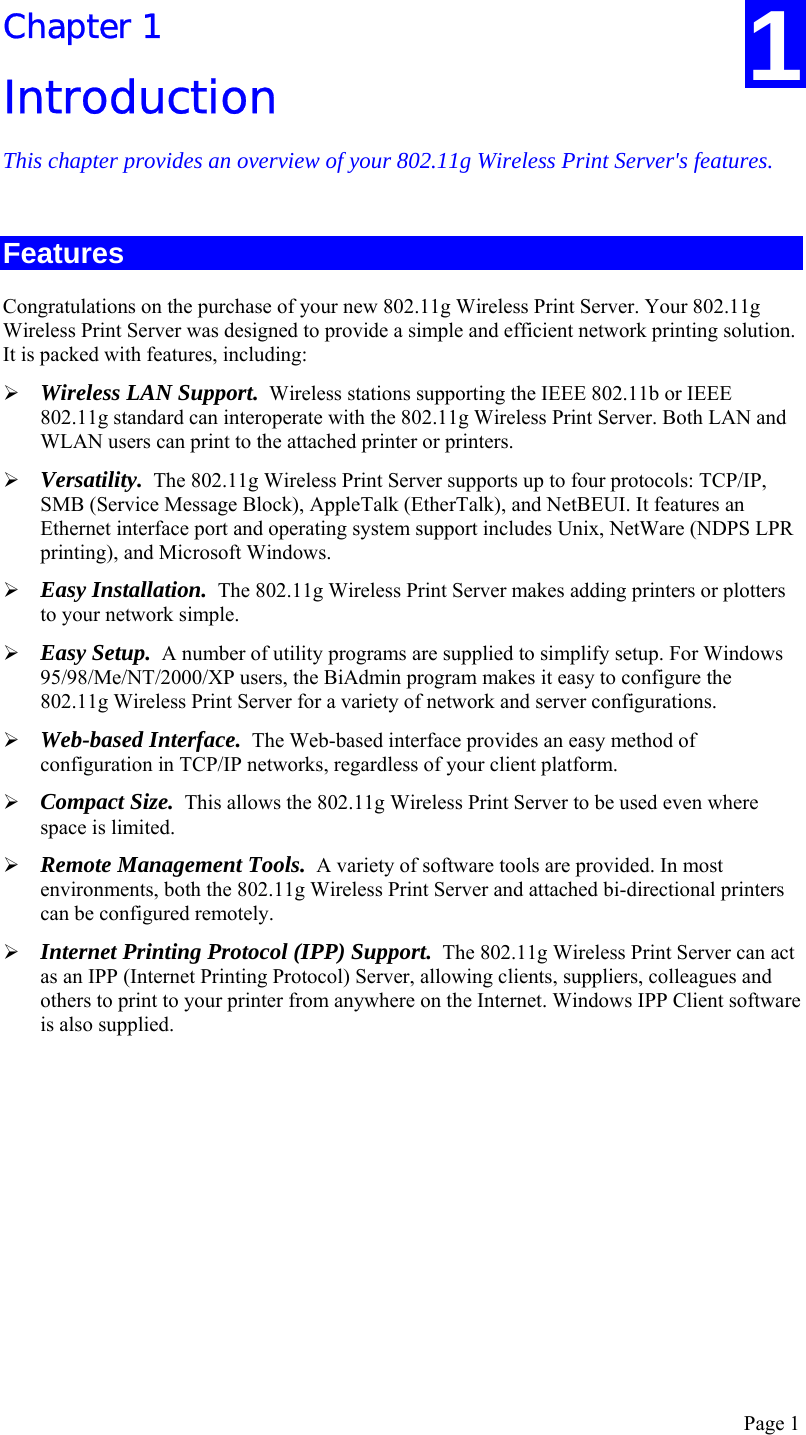  Page 1 Chapter 1 Introduction This chapter provides an overview of your 802.11g Wireless Print Server&apos;s features. Features Congratulations on the purchase of your new 802.11g Wireless Print Server. Your 802.11g Wireless Print Server was designed to provide a simple and efficient network printing solution. It is packed with features, including: ¾ Wireless LAN Support.  Wireless stations supporting the IEEE 802.11b or IEEE 802.11g standard can interoperate with the 802.11g Wireless Print Server. Both LAN and WLAN users can print to the attached printer or printers. ¾ Versatility.  The 802.11g Wireless Print Server supports up to four protocols: TCP/IP, SMB (Service Message Block), AppleTalk (EtherTalk), and NetBEUI. It features an Ethernet interface port and operating system support includes Unix, NetWare (NDPS LPR printing), and Microsoft Windows. ¾ Easy Installation.  The 802.11g Wireless Print Server makes adding printers or plotters to your network simple. ¾ Easy Setup.  A number of utility programs are supplied to simplify setup. For Windows 95/98/Me/NT/2000/XP users, the BiAdmin program makes it easy to configure the 802.11g Wireless Print Server for a variety of network and server configurations. ¾ Web-based Interface.  The Web-based interface provides an easy method of configuration in TCP/IP networks, regardless of your client platform. ¾ Compact Size.  This allows the 802.11g Wireless Print Server to be used even where space is limited.  ¾ Remote Management Tools.  A variety of software tools are provided. In most environments, both the 802.11g Wireless Print Server and attached bi-directional printers can be configured remotely. ¾ Internet Printing Protocol (IPP) Support.  The 802.11g Wireless Print Server can act as an IPP (Internet Printing Protocol) Server, allowing clients, suppliers, colleagues and others to print to your printer from anywhere on the Internet. Windows IPP Client software is also supplied.  1