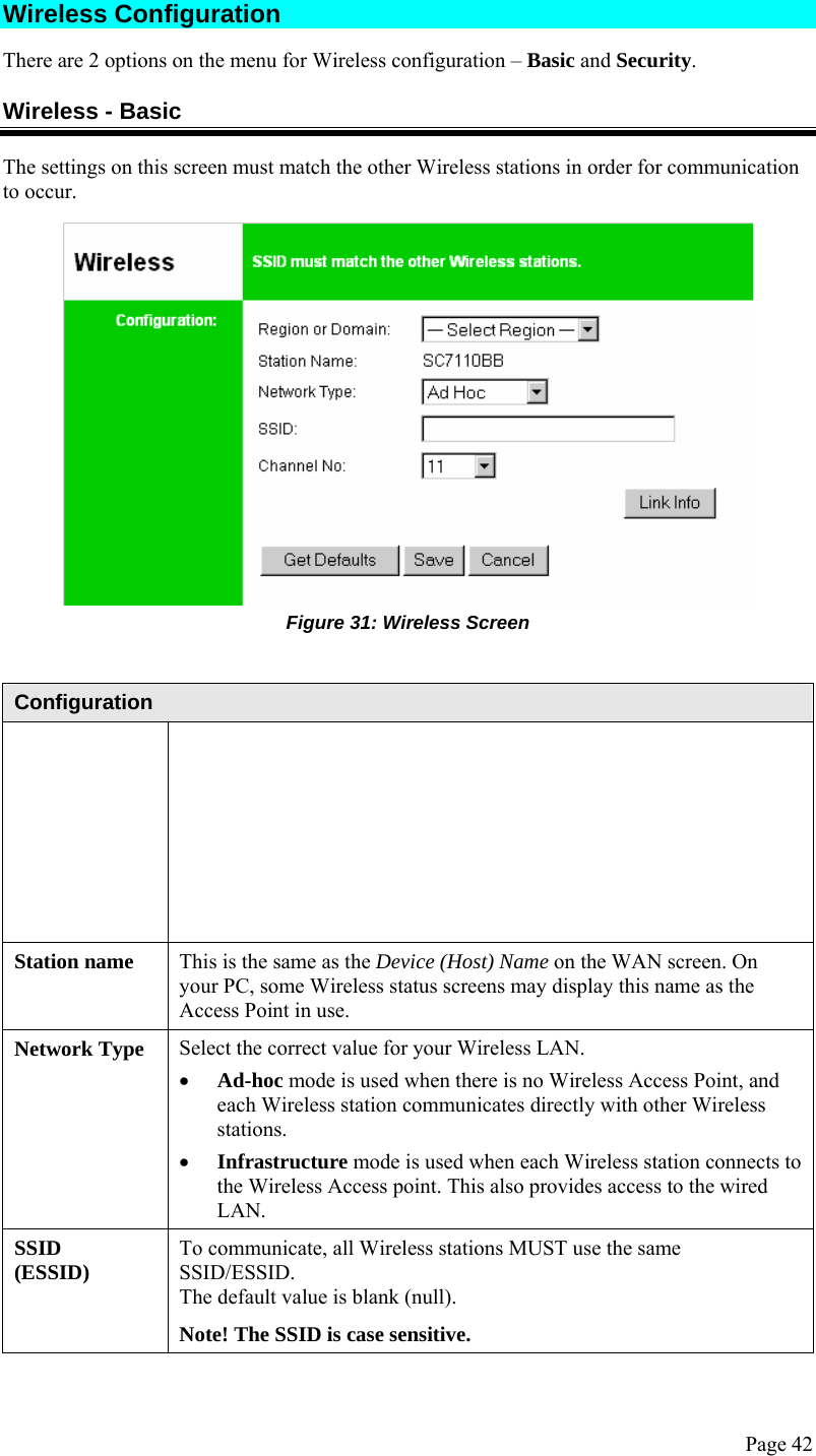  Page 42 Wireless Configuration  There are 2 options on the menu for Wireless configuration – Basic and Security. Wireless - Basic The settings on this screen must match the other Wireless stations in order for communication to occur.  Figure 31: Wireless Screen   Configuration  Station name  This is the same as the Device (Host) Name on the WAN screen. On your PC, some Wireless status screens may display this name as the Access Point in use. Network Type  Select the correct value for your Wireless LAN. • Ad-hoc mode is used when there is no Wireless Access Point, and each Wireless station communicates directly with other Wireless stations. • Infrastructure mode is used when each Wireless station connects to the Wireless Access point. This also provides access to the wired LAN. SSID (ESSID)  To communicate, all Wireless stations MUST use the same SSID/ESSID. The default value is blank (null). Note! The SSID is case sensitive. 