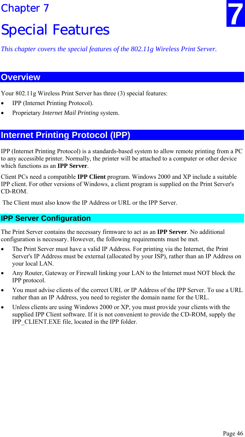  Page 46 Chapter 7 Special Features This chapter covers the special features of the 802.11g Wireless Print Server. Overview Your 802.11g Wireless Print Server has three (3) special features: • IPP (Internet Printing Protocol). • Proprietary Internet Mail Printing system.  Internet Printing Protocol (IPP) IPP (Internet Printing Protocol) is a standards-based system to allow remote printing from a PC to any accessible printer. Normally, the printer will be attached to a computer or other device which functions as an IPP Server. Client PCs need a compatible IPP Client program. Windows 2000 and XP include a suitable IPP client. For other versions of Windows, a client program is supplied on the Print Server&apos;s CD-ROM.  The Client must also know the IP Address or URL or the IPP Server. IPP Server Configuration The Print Server contains the necessary firmware to act as an IPP Server. No additional configuration is necessary. However, the following requirements must be met. • The Print Server must have a valid IP Address. For printing via the Internet, the Print Server&apos;s IP Address must be external (allocated by your ISP), rather than an IP Address on your local LAN. • Any Router, Gateway or Firewall linking your LAN to the Internet must NOT block the IPP protocol. • You must advise clients of the correct URL or IP Address of the IPP Server. To use a URL rather than an IP Address, you need to register the domain name for the URL. • Unless clients are using Windows 2000 or XP, you must provide your clients with the supplied IPP Client software. If it is not convenient to provide the CD-ROM, supply the IPP_CLIENT.EXE file, located in the IPP folder. 7