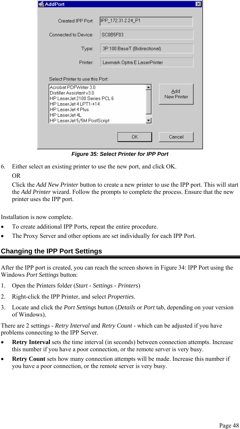  Page 48  Figure 35: Select Printer for IPP Port 6. Either select an existing printer to use the new port, and click OK.  OR Click the Add New Printer button to create a new printer to use the IPP port. This will start the Add Printer wizard. Follow the prompts to complete the process. Ensure that the new printer uses the IPP port.  Installation is now complete. • To create additional IPP Ports, repeat the entire procedure.  • The Proxy Server and other options are set individually for each IPP Port. Changing the IPP Port Settings After the IPP port is created, you can reach the screen shown in Figure 34: IPP Port using the Windows Port Settings button: 1. Open the Printers folder (Start - Settings - Printers) 2. Right-click the IPP Printer, and select Properties.  3. Locate and click the Port Settings button (Details or Port tab, depending on your version of Windows). There are 2 settings - Retry Interval and Retry Count - which can be adjusted if you have problems connecting to the IPP Server. • Retry Interval sets the time interval (in seconds) between connection attempts. Increase this number if you have a poor connection, or the remote server is very busy. • Retry Count sets how many connection attempts will be made. Increase this number if you have a poor connection, or the remote server is very busy.  