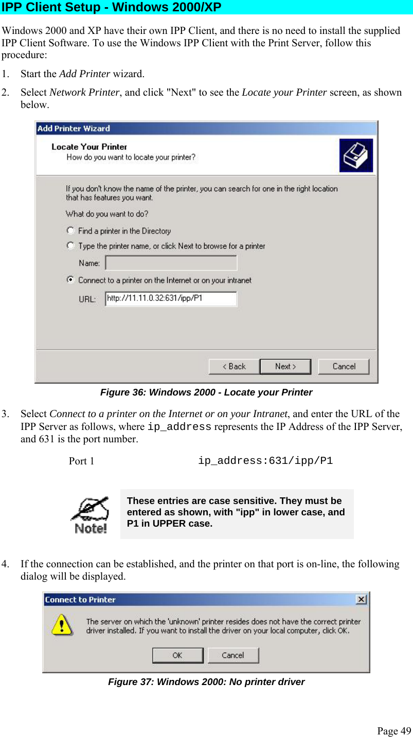  Page 49 IPP Client Setup - Windows 2000/XP Windows 2000 and XP have their own IPP Client, and there is no need to install the supplied IPP Client Software. To use the Windows IPP Client with the Print Server, follow this procedure: 1. Start the Add Printer wizard. 2. Select Network Printer, and click &quot;Next&quot; to see the Locate your Printer screen, as shown below.  Figure 36: Windows 2000 - Locate your Printer 3. Select Connect to a printer on the Internet or on your Intranet, and enter the URL of the IPP Server as follows, where ip_address represents the IP Address of the IPP Server, and 631 is the port number. Port 1  ip_address:631/ipp/P1   These entries are case sensitive. They must be entered as shown, with &quot;ipp&quot; in lower case, and P1 in UPPER case.  4. If the connection can be established, and the printer on that port is on-line, the following dialog will be displayed.  Figure 37: Windows 2000: No printer driver 