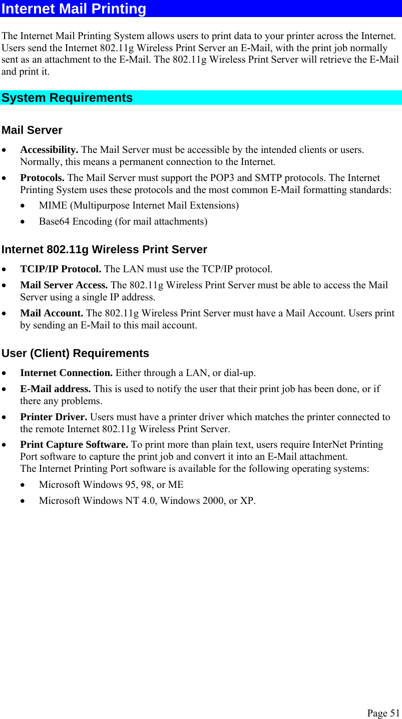  Page 51 Internet Mail Printing The Internet Mail Printing System allows users to print data to your printer across the Internet. Users send the Internet 802.11g Wireless Print Server an E-Mail, with the print job normally sent as an attachment to the E-Mail. The 802.11g Wireless Print Server will retrieve the E-Mail and print it. System Requirements Mail Server • Accessibility. The Mail Server must be accessible by the intended clients or users. Normally, this means a permanent connection to the Internet.  • Protocols. The Mail Server must support the POP3 and SMTP protocols. The Internet Printing System uses these protocols and the most common E-Mail formatting standards: • MIME (Multipurpose Internet Mail Extensions) • Base64 Encoding (for mail attachments) Internet 802.11g Wireless Print Server • TCIP/IP Protocol. The LAN must use the TCP/IP protocol. • Mail Server Access. The 802.11g Wireless Print Server must be able to access the Mail Server using a single IP address.  • Mail Account. The 802.11g Wireless Print Server must have a Mail Account. Users print by sending an E-Mail to this mail account. User (Client) Requirements • Internet Connection. Either through a LAN, or dial-up. • E-Mail address. This is used to notify the user that their print job has been done, or if there any problems. • Printer Driver. Users must have a printer driver which matches the printer connected to the remote Internet 802.11g Wireless Print Server. • Print Capture Software. To print more than plain text, users require InterNet Printing Port software to capture the print job and convert it into an E-Mail attachment.  The Internet Printing Port software is available for the following operating systems: • Microsoft Windows 95, 98, or ME • Microsoft Windows NT 4.0, Windows 2000, or XP.  