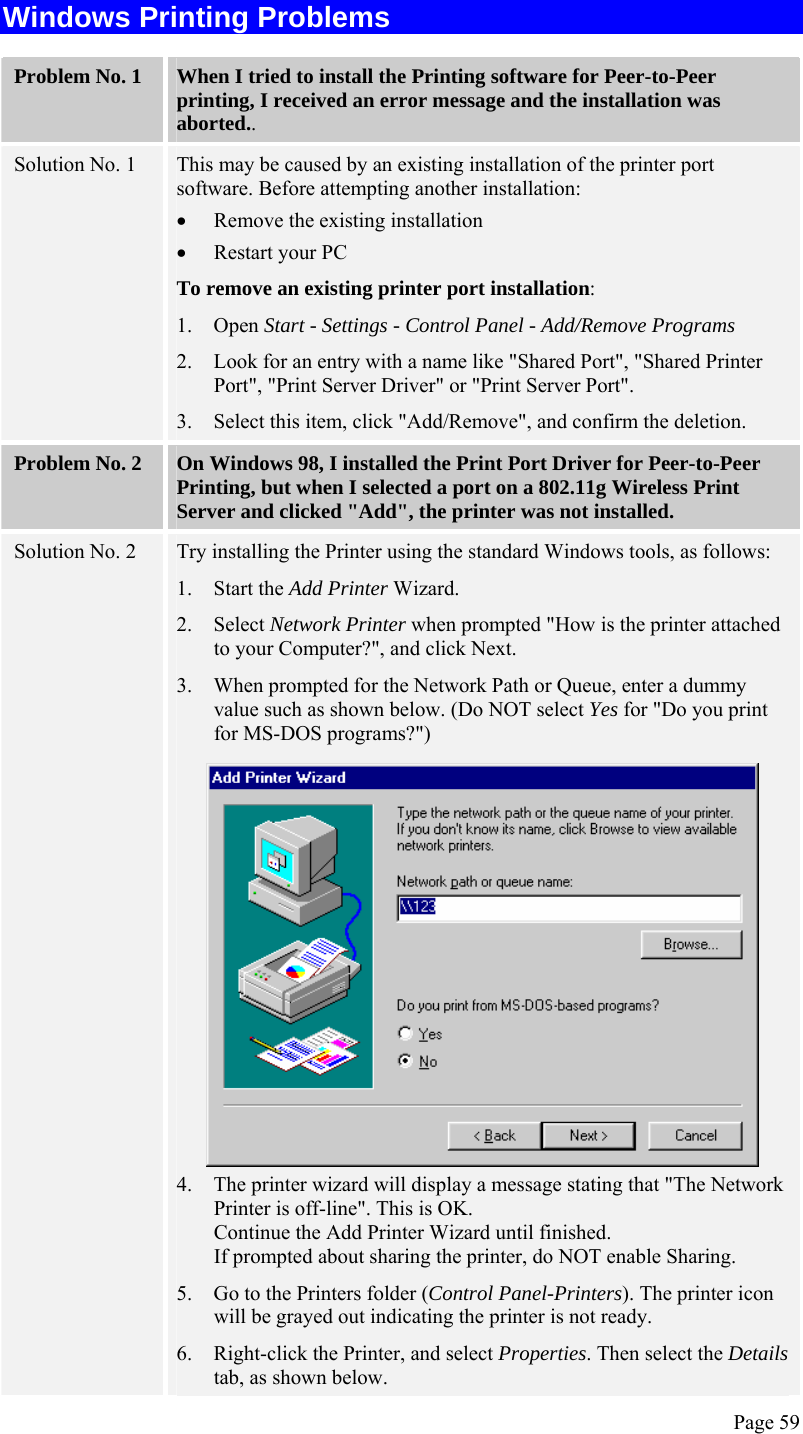  Page 59 Windows Printing Problems Problem No. 1  When I tried to install the Printing software for Peer-to-Peer printing, I received an error message and the installation was aborted.. Solution No. 1  This may be caused by an existing installation of the printer port software. Before attempting another installation: • Remove the existing installation  • Restart your PC To remove an existing printer port installation: 1. Open Start - Settings - Control Panel - Add/Remove Programs  2. Look for an entry with a name like &quot;Shared Port&quot;, &quot;Shared Printer Port&quot;, &quot;Print Server Driver&quot; or &quot;Print Server Port&quot;. 3. Select this item, click &quot;Add/Remove&quot;, and confirm the deletion. Problem No. 2  On Windows 98, I installed the Print Port Driver for Peer-to-Peer Printing, but when I selected a port on a 802.11g Wireless Print Server and clicked &quot;Add&quot;, the printer was not installed. Solution No. 2  Try installing the Printer using the standard Windows tools, as follows: 1. Start the Add Printer Wizard. 2. Select Network Printer when prompted &quot;How is the printer attached to your Computer?&quot;, and click Next. 3. When prompted for the Network Path or Queue, enter a dummy value such as shown below. (Do NOT select Yes for &quot;Do you print for MS-DOS programs?&quot;)  4. The printer wizard will display a message stating that &quot;The Network Printer is off-line&quot;. This is OK.  Continue the Add Printer Wizard until finished. If prompted about sharing the printer, do NOT enable Sharing. 5. Go to the Printers folder (Control Panel-Printers). The printer icon will be grayed out indicating the printer is not ready. 6. Right-click the Printer, and select Properties. Then select the Details tab, as shown below. 