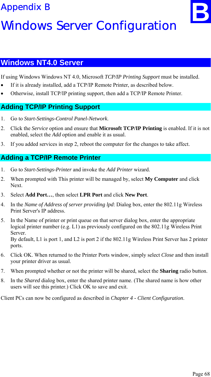  Page 68 Appendix B Windows Server Configuration  Windows NT4.0 Server If using Windows Windows NT 4.0, Microsoft TCP/IP Printing Support must be installed.  • If it is already installed, add a TCP/IP Remote Printer, as described below.  • Otherwise, install TCP/IP printing support, then add a TCP/IP Remote Printer. Adding TCP/IP Printing Support 1. Go to Start-Settings-Control Panel-Network. 2. Click the Service option and ensure that Microsoft TCP/IP Printing is enabled. If it is not enabled, select the Add option and enable it as usual. 3. If you added services in step 2, reboot the computer for the changes to take affect. Adding a TCP/IP Remote Printer 1. Go to Start-Settings-Printer and invoke the Add Printer wizard. 2. When prompted with This printer will be managed by, select My Computer and click Next. 3. Select Add Port…, then select LPR Port and click New Port. 4. In the Name of Address of server providing lpd: Dialog box, enter the 802.11g Wireless Print Server&apos;s IP address. 5. In the Name of printer or print queue on that server dialog box, enter the appropriate logical printer number (e.g. L1) as previously configured on the 802.11g Wireless Print Server. By default, L1 is port 1, and L2 is port 2 if the 802.11g Wireless Print Server has 2 printer ports. 6. Click OK. When returned to the Printer Ports window, simply select Close and then install your printer driver as usual. 7. When prompted whether or not the printer will be shared, select the Sharing radio button. 8. In the Shared dialog box, enter the shared printer name. (The shared name is how other users will see this printer.) Click OK to save and exit. Client PCs can now be configured as described in Chapter 4 - Client Configuration.  B