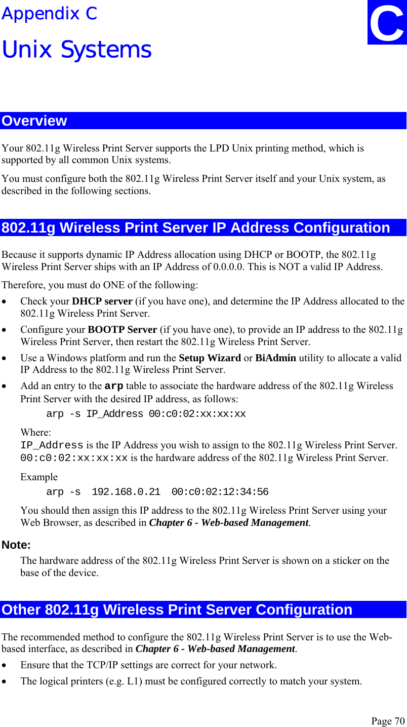  Page 70 Appendix C Unix Systems  Overview Your 802.11g Wireless Print Server supports the LPD Unix printing method, which is supported by all common Unix systems. You must configure both the 802.11g Wireless Print Server itself and your Unix system, as described in the following sections. 802.11g Wireless Print Server IP Address Configuration Because it supports dynamic IP Address allocation using DHCP or BOOTP, the 802.11g Wireless Print Server ships with an IP Address of 0.0.0.0. This is NOT a valid IP Address. Therefore, you must do ONE of the following: • Check your DHCP server (if you have one), and determine the IP Address allocated to the 802.11g Wireless Print Server. • Configure your BOOTP Server (if you have one), to provide an IP address to the 802.11g Wireless Print Server, then restart the 802.11g Wireless Print Server. • Use a Windows platform and run the Setup Wizard or BiAdmin utility to allocate a valid IP Address to the 802.11g Wireless Print Server. • Add an entry to the arp table to associate the hardware address of the 802.11g Wireless Print Server with the desired IP address, as follows: arp -s IP_Address 00:c0:02:xx:xx:xx  Where: IP_Address is the IP Address you wish to assign to the 802.11g Wireless Print Server. 00:c0:02:xx:xx:xx is the hardware address of the 802.11g Wireless Print Server. Example arp -s  192.168.0.21  00:c0:02:12:34:56 You should then assign this IP address to the 802.11g Wireless Print Server using your Web Browser, as described in Chapter 6 - Web-based Management.  Note:  The hardware address of the 802.11g Wireless Print Server is shown on a sticker on the base of the device. Other 802.11g Wireless Print Server Configuration The recommended method to configure the 802.11g Wireless Print Server is to use the Web-based interface, as described in Chapter 6 - Web-based Management. • Ensure that the TCP/IP settings are correct for your network. • The logical printers (e.g. L1) must be configured correctly to match your system. C