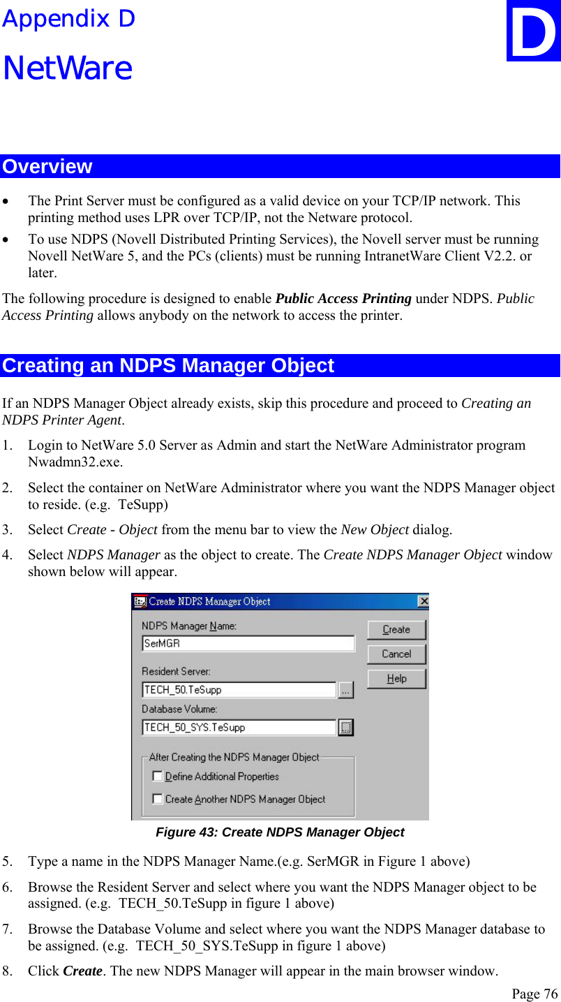  Page 76 Appendix D NetWare  Overview • The Print Server must be configured as a valid device on your TCP/IP network. This printing method uses LPR over TCP/IP, not the Netware protocol. • To use NDPS (Novell Distributed Printing Services), the Novell server must be running Novell NetWare 5, and the PCs (clients) must be running IntranetWare Client V2.2. or later. The following procedure is designed to enable Public Access Printing under NDPS. Public Access Printing allows anybody on the network to access the printer. Creating an NDPS Manager Object If an NDPS Manager Object already exists, skip this procedure and proceed to Creating an NDPS Printer Agent. 1. Login to NetWare 5.0 Server as Admin and start the NetWare Administrator program Nwadmn32.exe. 2. Select the container on NetWare Administrator where you want the NDPS Manager object to reside. (e.g.  TeSupp) 3. Select Create - Object from the menu bar to view the New Object dialog. 4. Select NDPS Manager as the object to create. The Create NDPS Manager Object window shown below will appear.  Figure 43: Create NDPS Manager Object 5. Type a name in the NDPS Manager Name.(e.g. SerMGR in Figure 1 above) 6. Browse the Resident Server and select where you want the NDPS Manager object to be assigned. (e.g.  TECH_50.TeSupp in figure 1 above) 7. Browse the Database Volume and select where you want the NDPS Manager database to be assigned. (e.g.  TECH_50_SYS.TeSupp in figure 1 above) 8. Click Create. The new NDPS Manager will appear in the main browser window. D