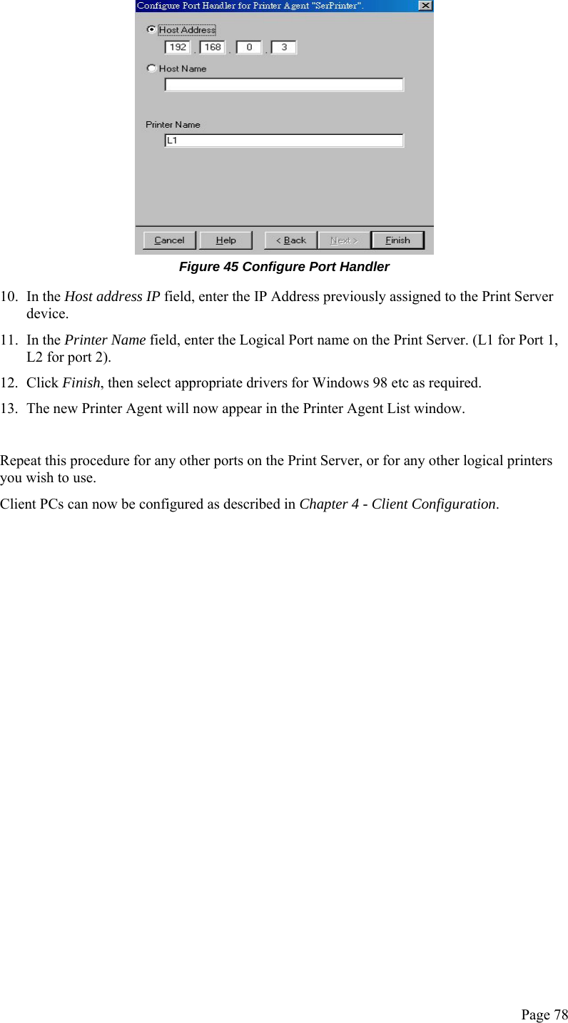  Page 78  Figure 45 Configure Port Handler 10. In the Host address IP field, enter the IP Address previously assigned to the Print Server device. 11. In the Printer Name field, enter the Logical Port name on the Print Server. (L1 for Port 1, L2 for port 2). 12. Click Finish, then select appropriate drivers for Windows 98 etc as required. 13. The new Printer Agent will now appear in the Printer Agent List window.  Repeat this procedure for any other ports on the Print Server, or for any other logical printers you wish to use. Client PCs can now be configured as described in Chapter 4 - Client Configuration.   