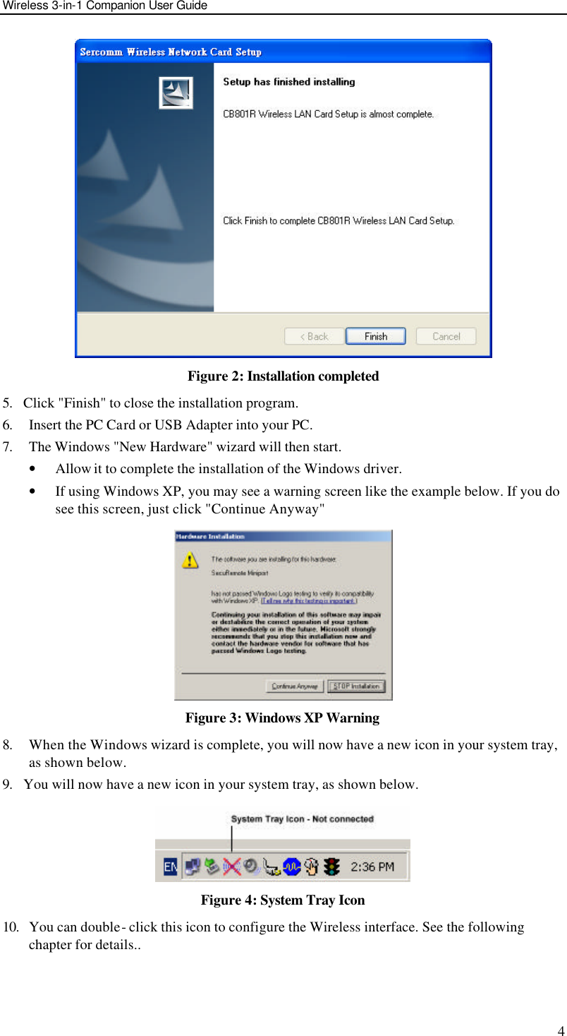 Wireless 3-in-1 Companion User Guide 4  Figure 2: Installation completed 5. Click &quot;Finish&quot; to close the installation program. 6. Insert the PC Card or USB Adapter into your PC. 7. The Windows &quot;New Hardware&quot; wizard will then start.  • Allow it to complete the installation of the Windows driver. • If using Windows XP, you may see a warning screen like the example below. If you do see this screen, just click &quot;Continue Anyway&quot;  Figure 3: Windows XP Warning 8. When the Windows wizard is complete, you will now have a new icon in your system tray, as shown below. 9. You will now have a new icon in your system tray, as shown below.  Figure 4: System Tray Icon 10. You can double- click this icon to configure the Wireless interface. See the following chapter for details..   