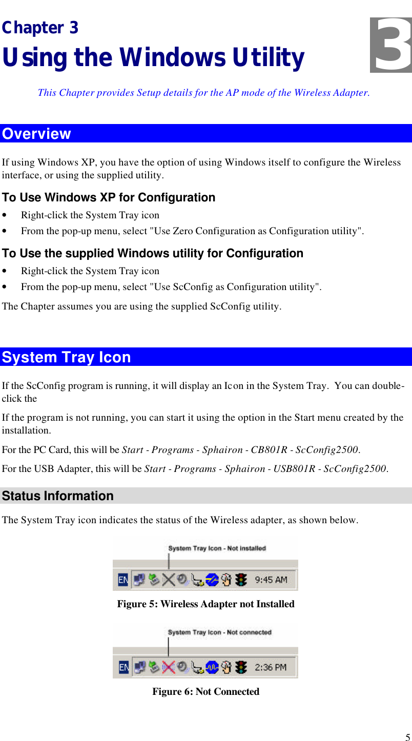  5 Chapter 3 Using the Windows Utility This Chapter provides Setup details for the AP mode of the Wireless Adapter. Overview If using Windows XP, you have the option of using Windows itself to configure the Wireless interface, or using the supplied utility. To Use Windows XP for Configuration • Right-click the System Tray icon • From the pop-up menu, select &quot;Use Zero Configuration as Configuration utility&quot;. To Use the supplied Windows utility for Configuration • Right-click the System Tray icon • From the pop-up menu, select &quot;Use ScConfig as Configuration utility&quot;. The Chapter assumes you are using the supplied ScConfig utility.  System Tray Icon If the ScConfig program is running, it will display an Icon in the System Tray.  You can double-click the  If the program is not running, you can start it using the option in the Start menu created by the installation.  For the PC Card, this will be Start - Programs - Sphairon - CB801R - ScConfig2500. For the USB Adapter, this will be Start - Programs - Sphairon - USB801R - ScConfig2500. Status Information The System Tray icon indicates the status of the Wireless adapter, as shown below.  Figure 5: Wireless Adapter not Installed  Figure 6: Not Connected 3 