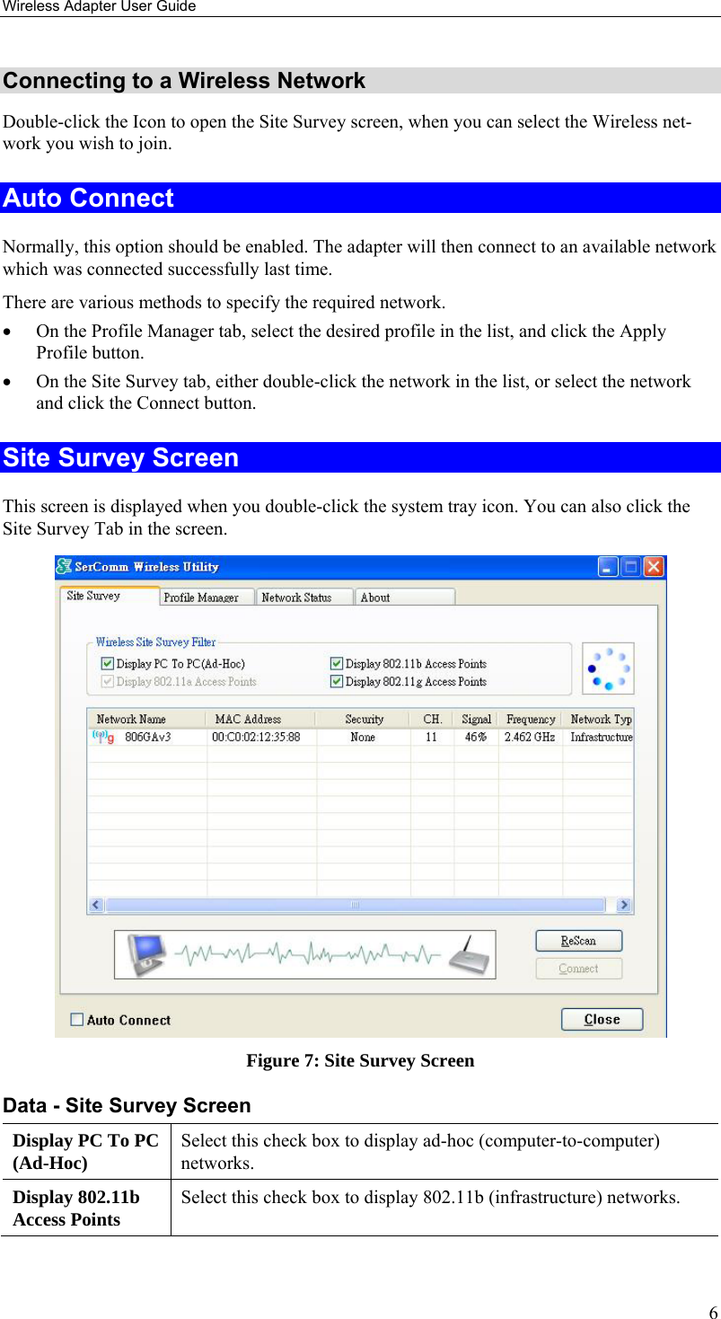 Wireless Adapter User Guide 6 Connecting to a Wireless Network Double-click the Icon to open the Site Survey screen, when you can select the Wireless net-work you wish to join. Auto Connect Normally, this option should be enabled. The adapter will then connect to an available network which was connected successfully last time. There are various methods to specify the required network. • On the Profile Manager tab, select the desired profile in the list, and click the Apply Profile button. • On the Site Survey tab, either double-click the network in the list, or select the network and click the Connect button. Site Survey Screen This screen is displayed when you double-click the system tray icon. You can also click the Site Survey Tab in the screen.  Figure 7: Site Survey Screen Data - Site Survey Screen Display PC To PC (Ad-Hoc)  Select this check box to display ad-hoc (computer-to-computer) networks. Display 802.11b Access Points  Select this check box to display 802.11b (infrastructure) networks. 