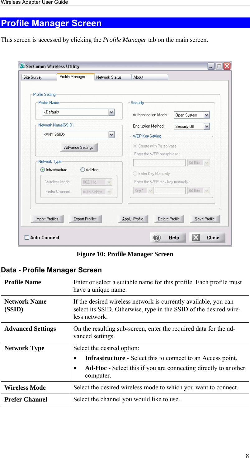 Wireless Adapter User Guide 8 Profile Manager Screen This screen is accessed by clicking the Profile Manager tab on the main screen.   Figure 10: Profile Manager Screen Data - Profile Manager Screen  Profile Name  Enter or select a suitable name for this profile. Each profile must have a unique name. Network Name (SSID)  If the desired wireless network is currently available, you can select its SSID. Otherwise, type in the SSID of the desired wire-less network. Advanced Settings  On the resulting sub-screen, enter the required data for the ad-vanced settings. Network Type  Select the desired option:  • Infrastructure - Select this to connect to an Access point.  • Ad-Hoc - Select this if you are connecting directly to another computer. Wireless Mode  Select the desired wireless mode to which you want to connect.  Prefer Channel  Select the channel you would like to use. 