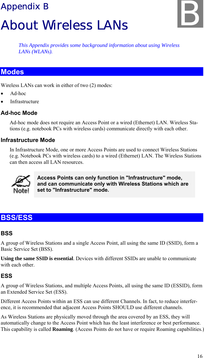  16 Appendix B About Wireless LANs This Appendix provides some background information about using Wireless LANs (WLANs). Modes Wireless LANs can work in either of two (2) modes: • Ad-hoc • Infrastructure Ad-hoc Mode Ad-hoc mode does not require an Access Point or a wired (Ethernet) LAN. Wireless Sta-tions (e.g. notebook PCs with wireless cards) communicate directly with each other. Infrastructure Mode In Infrastructure Mode, one or more Access Points are used to connect Wireless Stations (e.g. Notebook PCs with wireless cards) to a wired (Ethernet) LAN. The Wireless Stations can then access all LAN resources.  Access Points can only function in &quot;Infrastructure&quot; mode, and can communicate only with Wireless Stations which are set to &quot;Infrastructure&quot; mode.  BSS/ESS BSS A group of Wireless Stations and a single Access Point, all using the same ID (SSID), form a Basic Service Set (BSS). Using the same SSID is essential. Devices with different SSIDs are unable to communicate with each other. ESS A group of Wireless Stations, and multiple Access Points, all using the same ID (ESSID), form an Extended Service Set (ESS). Different Access Points within an ESS can use different Channels. In fact, to reduce interfer-ence, it is recommended that adjacent Access Points SHOULD use different channels. As Wireless Stations are physically moved through the area covered by an ESS, they will automatically change to the Access Point which has the least interference or best performance. This capability is called Roaming. (Access Points do not have or require Roaming capabilities.) B 