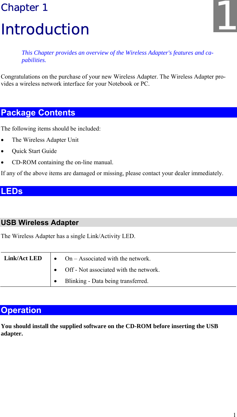  1 Chapter 1 Introduction This Chapter provides an overview of the Wireless Adapter&apos;s features and ca-pabilities. Congratulations on the purchase of your new Wireless Adapter. The Wireless Adapter pro-vides a wireless network interface for your Notebook or PC.  Package Contents The following items should be included: • The Wireless Adapter Unit • Quick Start Guide • CD-ROM containing the on-line manual. If any of the above items are damaged or missing, please contact your dealer immediately. LEDs  USB Wireless Adapter The Wireless Adapter has a single Link/Activity LED.  Link/Act LED  • On – Associated with the network. • Off - Not associated with the network. • Blinking - Data being transferred.  Operation You should install the supplied software on the CD-ROM before inserting the USB adapter.    1 