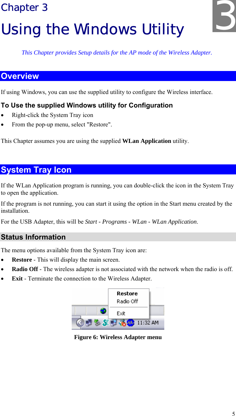  5 Chapter 3 Using the Windows Utility This Chapter provides Setup details for the AP mode of the Wireless Adapter. Overview If using Windows, you can use the supplied utility to configure the Wireless interface. To Use the supplied Windows utility for Configuration • Right-click the System Tray icon • From the pop-up menu, select &quot;Restore&quot;. This Chapter assumes you are using the supplied WLan Application utility.  System Tray Icon If the WLan Application program is running, you can double-click the icon in the System Tray to open the application. If the program is not running, you can start it using the option in the Start menu created by the installation. For the USB Adapter, this will be Start - Programs - WLan - WLan Application. Status Information The menu options available from the System Tray icon are: • Restore - This will display the main screen. • Radio Off - The wireless adapter is not associated with the network when the radio is off. • Exit - Terminate the connection to the Wireless Adapter.  Figure 6: Wireless Adapter menu  3 