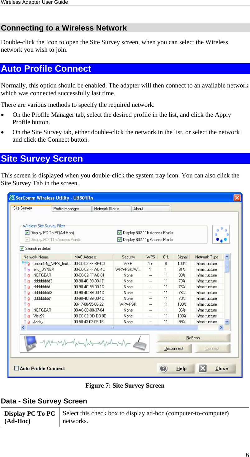 Wireless Adapter User Guide 6 Connecting to a Wireless Network Double-click the Icon to open the Site Survey screen, when you can select the Wireless network you wish to join. Auto Profile Connect Normally, this option should be enabled. The adapter will then connect to an available network which was connected successfully last time. There are various methods to specify the required network. • On the Profile Manager tab, select the desired profile in the list, and click the Apply Profile button. • On the Site Survey tab, either double-click the network in the list, or select the network and click the Connect button. Site Survey Screen This screen is displayed when you double-click the system tray icon. You can also click the Site Survey Tab in the screen.  Figure 7: Site Survey Screen Data - Site Survey Screen Display PC To PC (Ad-Hoc)  Select this check box to display ad-hoc (computer-to-computer) networks. 