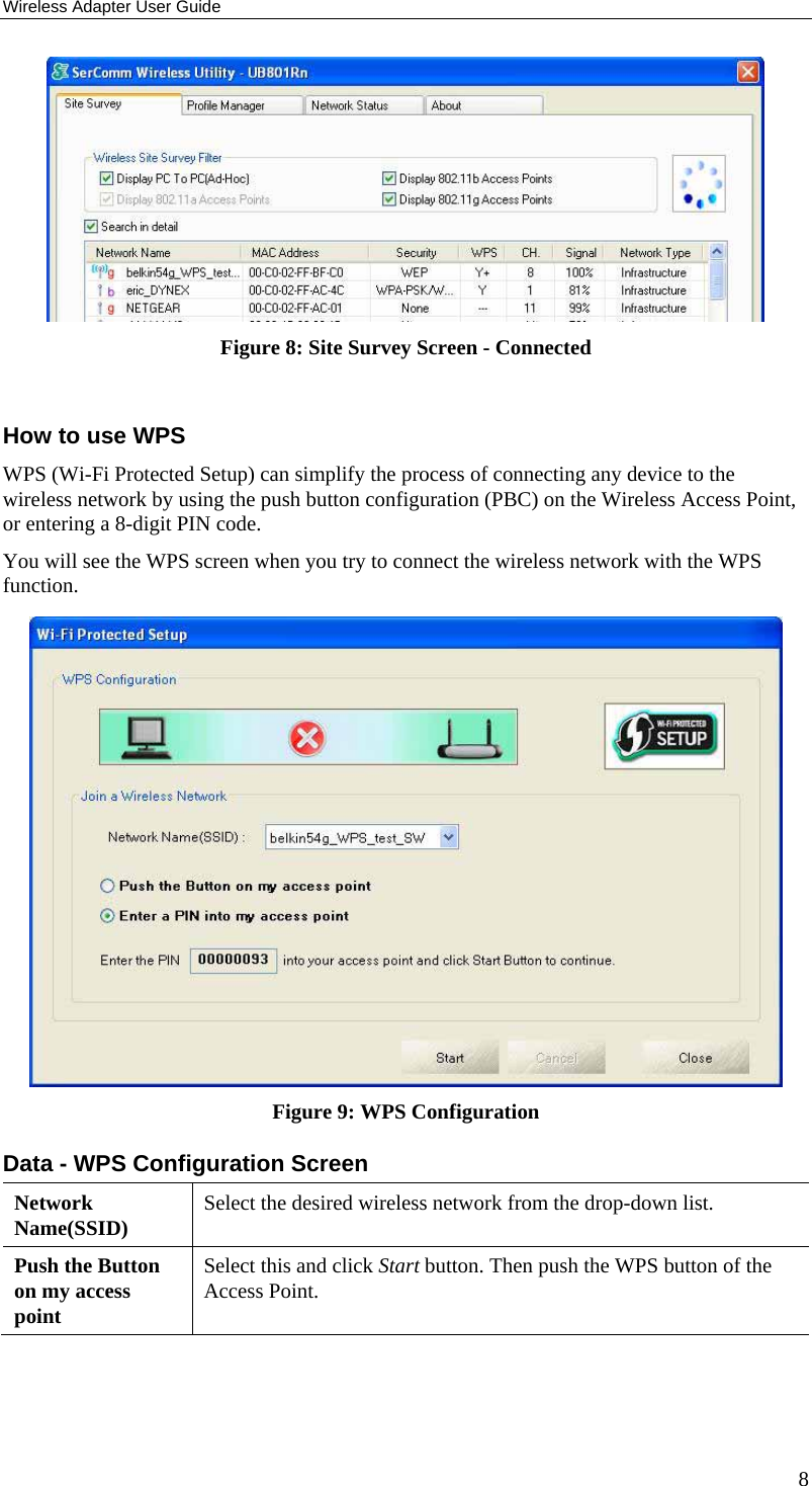 Wireless Adapter User Guide 8  Figure 8: Site Survey Screen - Connected  How to use WPS WPS (Wi-Fi Protected Setup) can simplify the process of connecting any device to the wireless network by using the push button configuration (PBC) on the Wireless Access Point, or entering a 8-digit PIN code. You will see the WPS screen when you try to connect the wireless network with the WPS function.   Figure 9: WPS Configuration Data - WPS Configuration Screen Network Name(SSID)  Select the desired wireless network from the drop-down list. Push the Button on my access point Select this and click Start button. Then push the WPS button of the Access Point.  