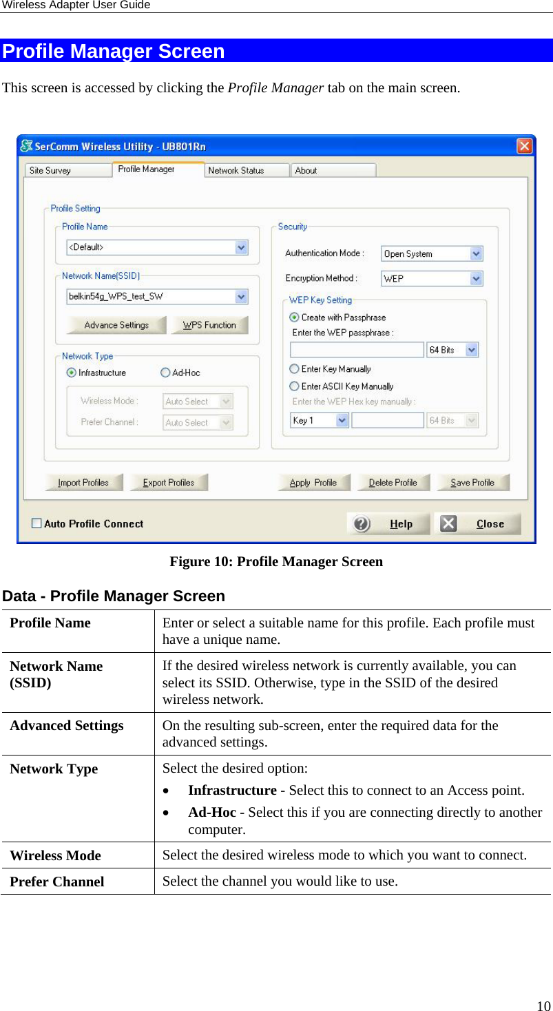 Wireless Adapter User Guide 10 Profile Manager Screen This screen is accessed by clicking the Profile Manager tab on the main screen.   Figure 10: Profile Manager Screen Data - Profile Manager Screen  Profile Name  Enter or select a suitable name for this profile. Each profile must have a unique name. Network Name (SSID)  If the desired wireless network is currently available, you can select its SSID. Otherwise, type in the SSID of the desired wireless network. Advanced Settings  On the resulting sub-screen, enter the required data for the advanced settings. Network Type  Select the desired option:  • Infrastructure - Select this to connect to an Access point.  • Ad-Hoc - Select this if you are connecting directly to another computer. Wireless Mode  Select the desired wireless mode to which you want to connect.  Prefer Channel  Select the channel you would like to use. 
