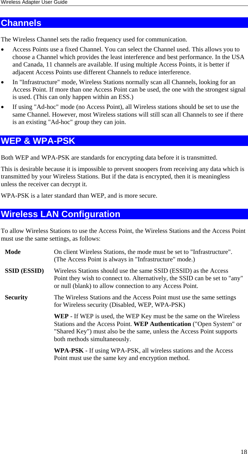 Wireless Adapter User Guide 18 Channels The Wireless Channel sets the radio frequency used for communication.  • Access Points use a fixed Channel. You can select the Channel used. This allows you to choose a Channel which provides the least interference and best performance. In the USA and Canada, 11 channels are available. If using multiple Access Points, it is better if adjacent Access Points use different Channels to reduce interference. • In &quot;Infrastructure&quot; mode, Wireless Stations normally scan all Channels, looking for an Access Point. If more than one Access Point can be used, the one with the strongest signal is used. (This can only happen within an ESS.) • If using &quot;Ad-hoc&quot; mode (no Access Point), all Wireless stations should be set to use the same Channel. However, most Wireless stations will still scan all Channels to see if there is an existing &quot;Ad-hoc&quot; group they can join. WEP &amp; WPA-PSK Both WEP and WPA-PSK are standards for encrypting data before it is transmitted.  This is desirable because it is impossible to prevent snoopers from receiving any data which is transmitted by your Wireless Stations. But if the data is encrypted, then it is meaningless unless the receiver can decrypt it. WPA-PSK is a later standard than WEP, and is more secure. Wireless LAN Configuration To allow Wireless Stations to use the Access Point, the Wireless Stations and the Access Point must use the same settings, as follows: Mode  On client Wireless Stations, the mode must be set to &quot;Infrastructure&quot;. (The Access Point is always in &quot;Infrastructure&quot; mode.) SSID (ESSID)  Wireless Stations should use the same SSID (ESSID) as the Access Point they wish to connect to. Alternatively, the SSID can be set to &quot;any&quot; or null (blank) to allow connection to any Access Point. Security  The Wireless Stations and the Access Point must use the same settings for Wireless security (Disabled, WEP, WPA-PSK) WEP - If WEP is used, the WEP Key must be the same on the Wireless Stations and the Access Point. WEP Authentication (&quot;Open System&quot; or &quot;Shared Key&quot;) must also be the same, unless the Access Point supports both methods simultaneously. WPA-PSK - If using WPA-PSK, all wireless stations and the Access Point must use the same key and encryption method.         