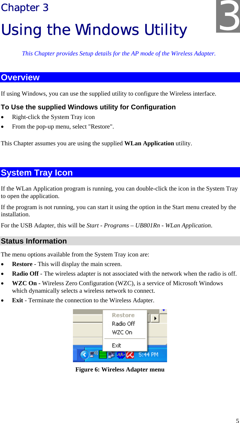  5 Chapter 3 Using the Windows Utility This Chapter provides Setup details for the AP mode of the Wireless Adapter. Overview If using Windows, you can use the supplied utility to configure the Wireless interface. To Use the supplied Windows utility for Configuration • Right-click the System Tray icon • From the pop-up menu, select &quot;Restore&quot;. This Chapter assumes you are using the supplied WLan Application utility.  System Tray Icon If the WLan Application program is running, you can double-click the icon in the System Tray to open the application. If the program is not running, you can start it using the option in the Start menu created by the installation. For the USB Adapter, this will be Start - Programs – UB801Rn - WLan Application. Status Information The menu options available from the System Tray icon are: • Restore - This will display the main screen. • Radio Off - The wireless adapter is not associated with the network when the radio is off. • WZC On - Wireless Zero Configuration (WZC), is a service of Microsoft Windows which dynamically selects a wireless network to connect. • Exit - Terminate the connection to the Wireless Adapter.  Figure 6: Wireless Adapter menu  3 
