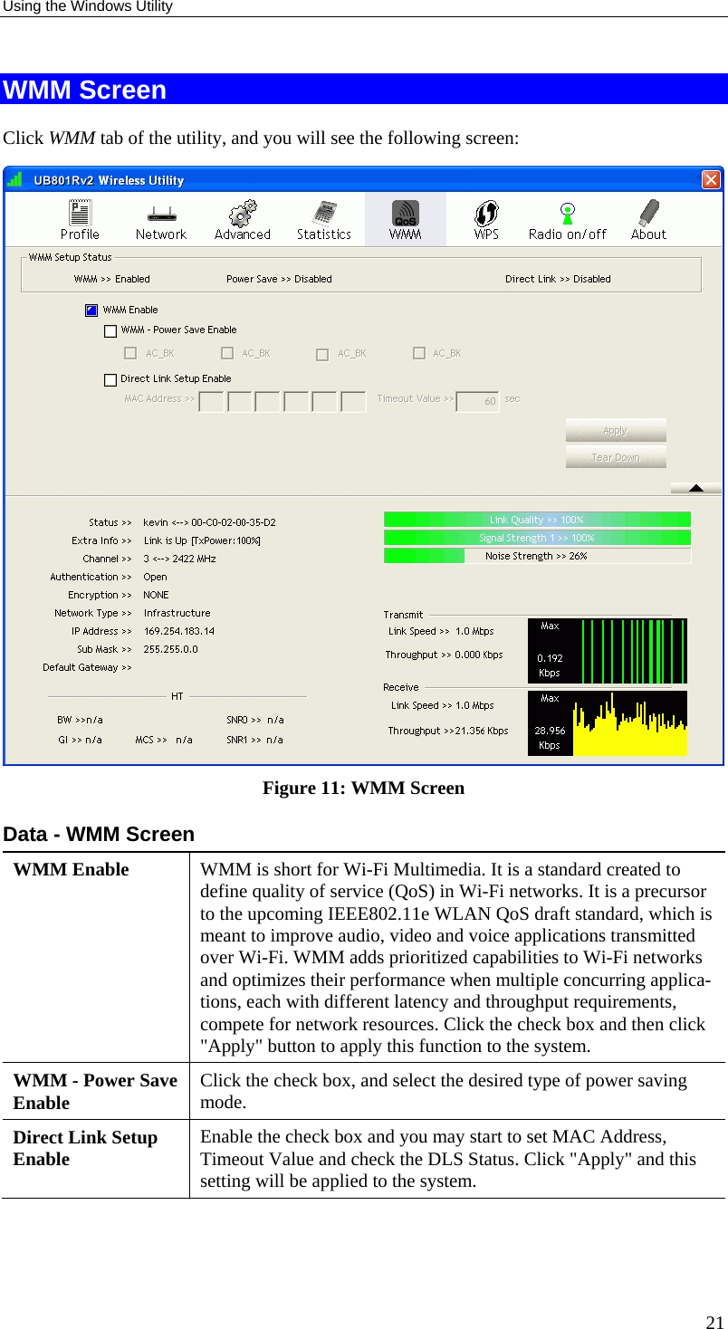 Using the Windows Utility 21 WMM Screen Click WMM tab of the utility, and you will see the following screen:  Figure 11: WMM Screen Data - WMM Screen WMM Enable  WMM is short for Wi-Fi Multimedia. It is a standard created to define quality of service (QoS) in Wi-Fi networks. It is a precursor to the upcoming IEEE802.11e WLAN QoS draft standard, which is meant to improve audio, video and voice applications transmitted over Wi-Fi. WMM adds prioritized capabilities to Wi-Fi networks and optimizes their performance when multiple concurring applica-tions, each with different latency and throughput requirements, compete for network resources. Click the check box and then click &quot;Apply&quot; button to apply this function to the system. WMM - Power Save Enable  Click the check box, and select the desired type of power saving mode. Direct Link Setup Enable  Enable the check box and you may start to set MAC Address, Timeout Value and check the DLS Status. Click &quot;Apply&quot; and this setting will be applied to the system. 
